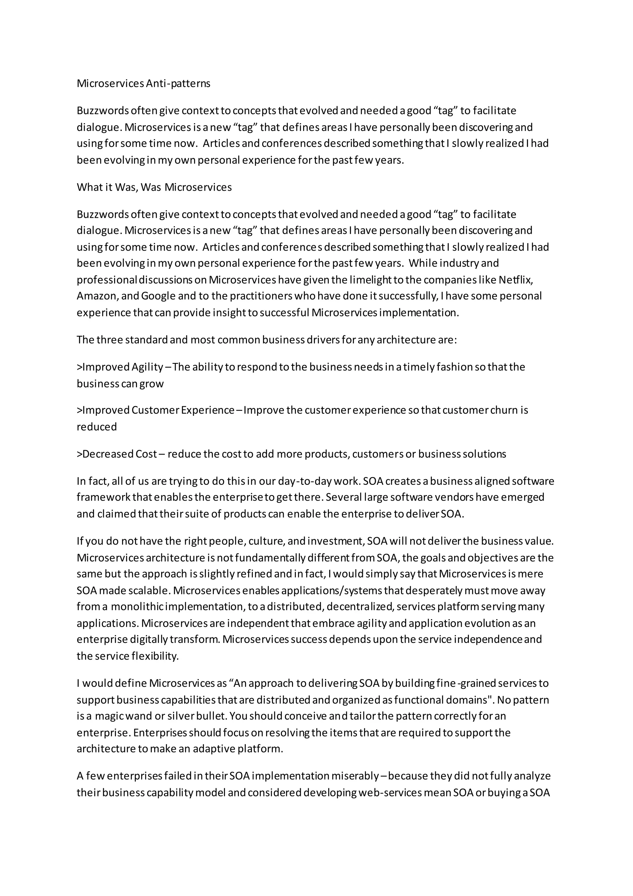 MicroservicesAnti-patterns
Buzzwordsoftengive contexttoconceptsthatevolvedandneededagood“tag” to facilitate
dialogue.Microservices isanew“tag” that definesareasIhave personallybeendiscoveringand
usingforsome time now. ArticlesandconferencesdescribedsomethingthatI slowlyrealizedIhad
beenevolvinginmyownpersonal experience forthe pastfew years.
What it Was, Was Microservices
Buzzwordsoftengive contexttoconceptsthatevolvedandneededagood“tag” to facilitate
dialogue.Microservicesisanew“tag” that definesareasIhave personallybeendiscoveringand
usingforsome time now. ArticlesandconferencesdescribedsomethingthatI slowlyrealizedIhad
beenevolvinginmyownpersonal experience forthe pastfew years. While industryand
professionaldiscussionsonMicroserviceshave giventhe limelighttothe companieslike Netflix,
Amazon,andGoogle and to the practitionerswhohave done itsuccessfully,Ihave some personal
experience thatcanprovide insighttosuccessful Microservicesimplementation.
The three standardand most commonbusinessdriversforanyarchitecture are:
>ImprovedAgility –The abilitytorespondtothe businessneedsinatimelyfashionsothatthe
businesscangrow
>ImprovedCustomerExperience–Improve the customerexperience sothatcustomerchurn is
reduced
>DecreasedCost– reduce the costto add more products,customersor businesssolutions
In fact,all of us are tryingto do thisin our day-to-daywork.SOA createsabusinessalignedsoftware
frameworkthatenablesthe enterprisetogetthere.Several large software vendorshave emerged
and claimedthattheirsuite of productscan enable the enterprise todeliverSOA.
If you do nothave the rightpeople,culture,andinvestment,SOA will notdeliverthe businessvalue.
Microservicesarchitecture isnotfundamentallydifferentfromSOA,the goalsandobjectivesare the
same but the approach isslightlyrefinedandinfact,IwouldsimplysaythatMicroservicesismere
SOA made scalable.Microservicesenablesapplications/systemsthatdesperatelymustmove away
froma monolithicimplementation,toadistributed,decentralized,servicesplatformservingmany
applications.Microservicesare independentthatembrace agilityandapplicationevolutionasan
enterprise digitallytransform.Microservicessuccessdependsuponthe service independenceand
the service flexibility.
I woulddefine Microservicesas“Anapproach todeliveringSOA bybuildingfine-grainedservicesto
supportbusinesscapabilitiesthatare distributedandorganizedasfunctional domains".Nopattern
isa magicwand or silverbullet.Youshouldconceive andtailorthe patterncorrectlyforan
enterprise.Enterprisesshouldfocusonresolvingthe itemsthatare requiredtosupportthe
architecture tomake an adaptive platform.
A fewenterprisesfailedintheirSOA implementationmiserably–because theydid notfullyanalyze
theirbusinesscapabilitymodel andconsidereddevelopingweb-servicesmeanSOA orbuyingaSOA
 