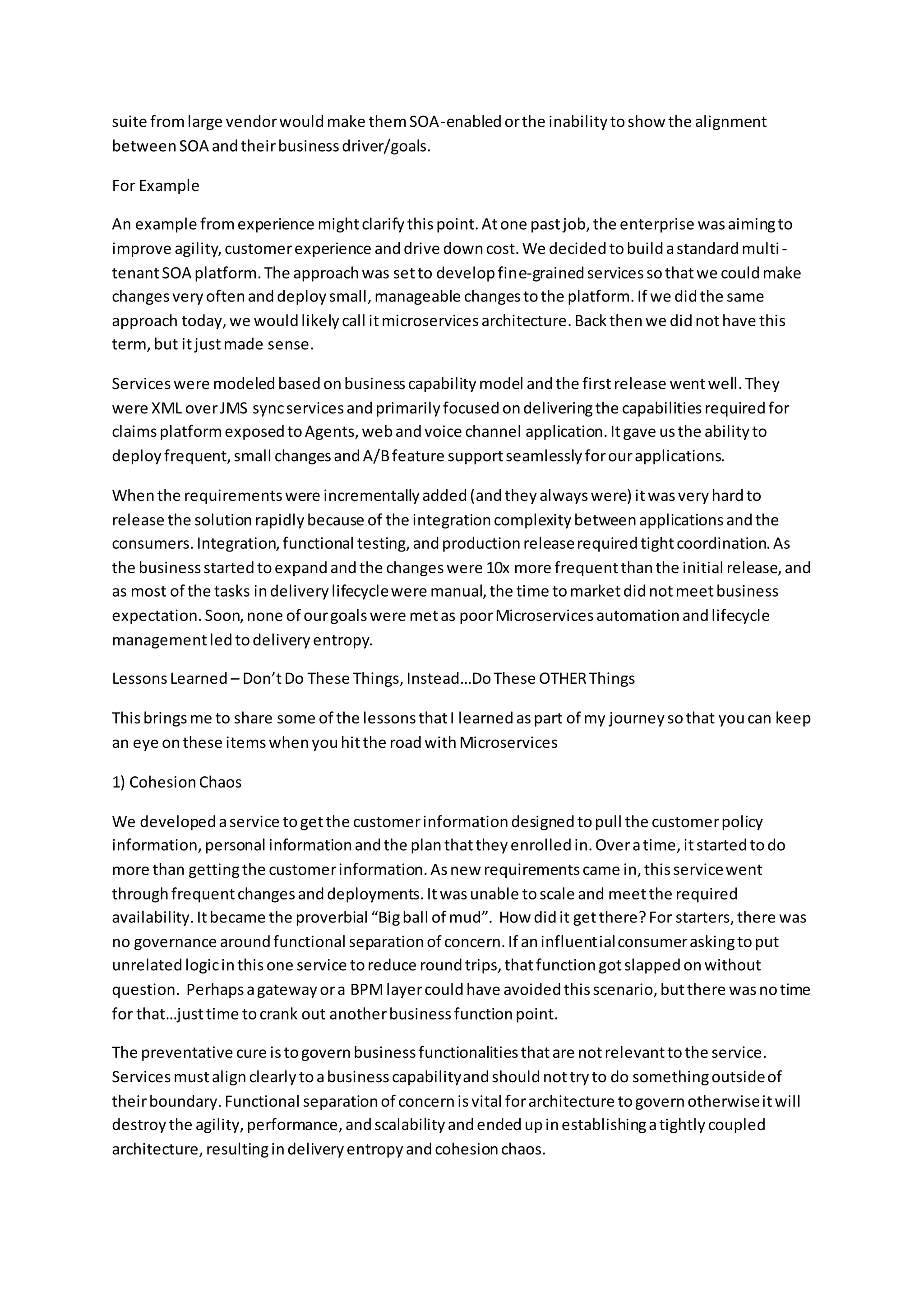 suite fromlarge vendorwouldmake themSOA-enabledorthe inabilitytoshow the alignment
betweenSOA andtheirbusinessdriver/goals.
For Example
An example fromexperience mightclarifythispoint.Atone pastjob,the enterprise wasaimingto
improve agility,customerexperience anddrive downcost.We decidedtobuildastandardmulti-
tenantSOA platform.The approachwas setto developfine-grainedservicessothatwe couldmake
changesveryoftenanddeploysmall,manageable changestothe platform.If we didthe same
approach today,we wouldlikelycall itmicroservicesarchitecture.Backthenwe didnothave this
term,but itjustmade sense.
Serviceswere modeledbasedonbusinesscapabilitymodel andthe firstrelease wentwell.They
were XML overJMS syncservicesandprimarilyfocusedondeliveringthe capabilitiesrequiredfor
claimsplatformexposedtoAgents,webandvoice channel application.Itgave usthe abilityto
deployfrequent,small changesandA/Bfeature supportseamlesslyforourapplications.
Whenthe requirementswere incrementallyadded(andtheyalwayswere) itwasveryhardto
release the solutionrapidlybecause of the integrationcomplexitybetweenapplicationsandthe
consumers.Integration,functional testing,andproductionreleaserequiredtightcoordination.As
the businessstartedtoexpandandthe changeswere 10x more frequentthanthe initial release,and
as most of the tasks indeliverylifecyclewere manual,the time tomarketdidnotmeetbusiness
expectation.Soon,none of ourgoalswere metas poorMicroservicesautomationandlifecycle
managementledtodeliveryentropy.
LessonsLearned – Don’tDo These Things,Instead…DoThese OTHERThings
Thisbringsme to share some of the lessonsthatI learnedaspart of my journeysothat youcan keep
an eye onthese itemswhenyouhitthe roadwithMicroservices
1) CohesionChaos
We developedaservice togetthe customerinformationdesignedtopull the customerpolicy
information,personal informationandthe planthattheyenrolledin.Overatime,itstartedtodo
more than gettingthe customerinformation.Asnew requirementscame in,thisservicewent
throughfrequentchangesanddeployments.Itwasunable toscale and meetthe required
availability.Itbecame the proverbial “Bigball of mud”. How didit getthere?For starters,there was
no governance aroundfunctional separationof concern.If aninfluentialconsumeraskingtoput
unrelatedlogicinthisone service toreduce roundtrips,thatfunctiongotslappedonwithout
question. Perhapsagatewayora BPMlayercouldhave avoidedthisscenario,butthere wasnotime
for that…justtime tocrank out anotherbusinessfunctionpoint.
The preventative cure istogovernbusinessfunctionalitiesthatare notrelevanttothe service.
Servicesmustalignclearlytoabusinesscapabilityandshouldnottryto do somethingoutsideof
theirboundary.Functional separationof concernisvital forarchitecture togovernotherwiseitwill
destroythe agility,performance,andscalabilityandendedupinestablishingatightlycoupled
architecture,resultingindeliveryentropyandcohesionchaos.
 