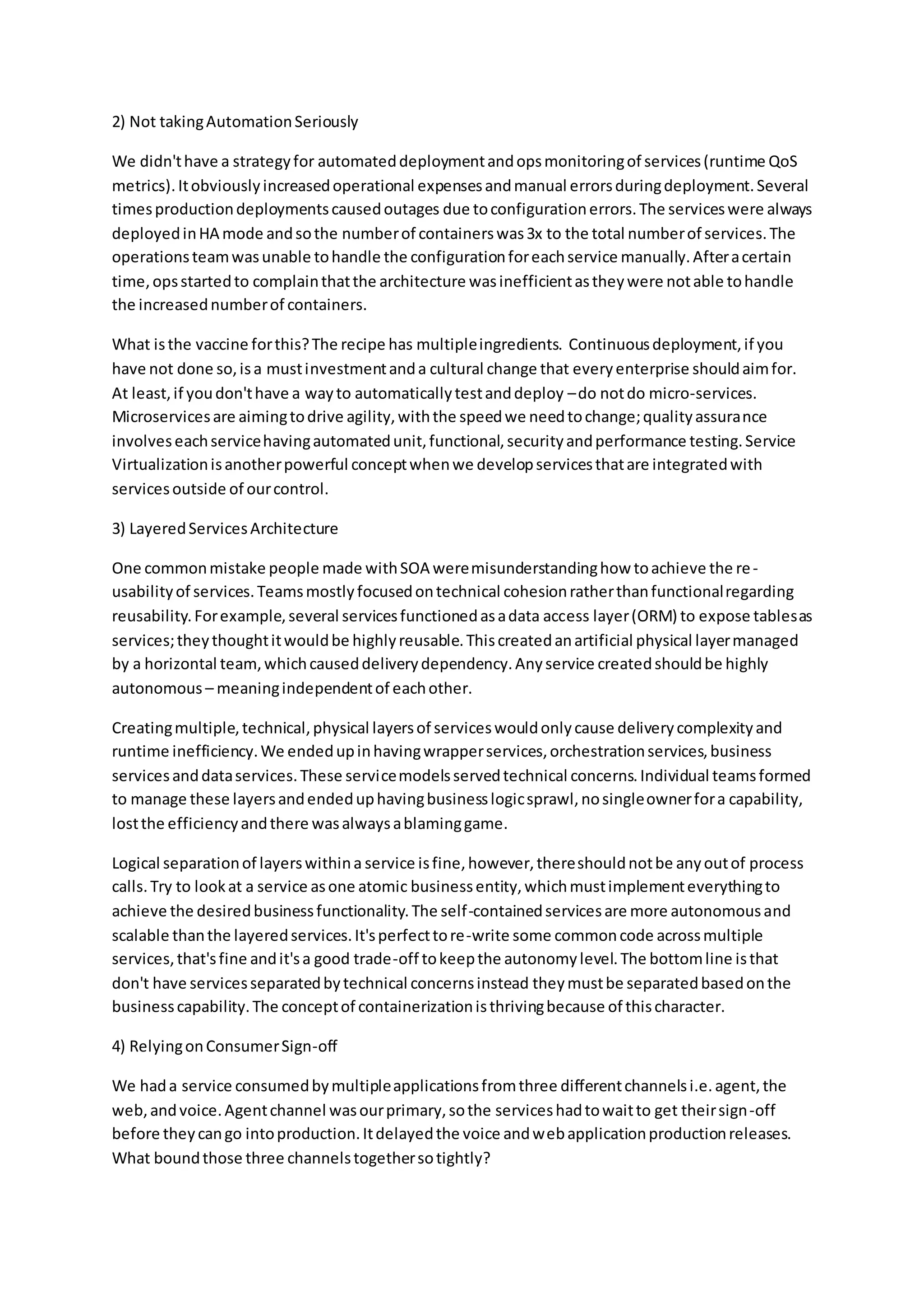2) Not takingAutomationSeriously
We didn'thave a strategyfor automateddeploymentandopsmonitoringof services(runtime QoS
metrics).Itobviouslyincreasedoperational expensesandmanual errorsduringdeployment.Several
timesproductiondeploymentscausedoutages due toconfigurationerrors.The serviceswere always
deployedinHA mode andsothe numberof containerswas3x to the total numberof services.The
operationsteamwasunable tohandle the configurationforeachservice manually.Afteracertain
time,opsstartedto complainthatthe architecture wasinefficientastheywere notable tohandle
the increasednumberof containers.
What isthe vaccine forthis?The recipe has multipleingredients. Continuousdeployment,if you
have not done so,isa mustinvestmentanda cultural change that everyenterprise shouldaimfor.
At least,if youdon'thave a wayto automaticallytestanddeploy –do notdo micro-services.
Microservicesare aimingtodrive agility,withthe speedwe needtochange;qualityassurance
involveseachservicehavingautomatedunit,functional,securityandperformance testing.Service
Virtualizationisanotherpowerful conceptwhenwe developservicesthatare integratedwith
servicesoutside of ourcontrol.
3) LayeredServicesArchitecture
One commonmistake people made withSOA weremisunderstandinghow toachieve the re-
usabilityof services.Teamsmostlyfocusedontechnical cohesionratherthanfunctionalregarding
reusability.Forexample,several servicesfunctionedasadata access layer(ORM) to expose tablesas
services;theythoughtitwouldbe highlyreusable.Thiscreatedanartificial physical layermanaged
by a horizontal team,whichcauseddeliverydependency.Anyservice createdshouldbe highly
autonomous – meaningindependentof eachother.
Creatingmultiple,technical,physical layersof serviceswouldonlycause deliverycomplexityand
runtime inefficiency.We endedupinhavingwrapperservices,orchestrationservices,business
servicesanddataservices.These servicemodelsservedtechnical concerns.Individual teamsformed
to manage these layersandendeduphavingbusinesslogicsprawl,nosingleownerfora capability,
lostthe efficiencyandthere wasalwaysablaminggame.
Logical separationof layerswithina service isfine,however,thereshouldnotbe anyoutof process
calls.Try to lookat a service asone atomic businessentity,whichmustimplementeverythingto
achieve the desiredbusinessfunctionality.The self-containedservicesare more autonomousand
scalable thanthe layeredservices.It'sperfecttore-write some commoncode acrossmultiple
services,that'sfine andit'sa good trade-off tokeepthe autonomylevel.The bottomline isthat
don't have servicesseparatedbytechnical concernsinstead theymustbe separatedbasedonthe
businesscapability.The conceptof containerizationisthrivingbecause of thischaracter.
4) RelyingonConsumerSign-off
We hada service consumedbymultipleapplicationsfromthree differentchannelsi.e.agent,the
web,andvoice.Agentchannel wasourprimary,sothe serviceshadtowaitto get theirsign-off
before theycango intoproduction.Itdelayedthe voice andwebapplicationproductionreleases.
What boundthose three channelstogethersotightly?
 