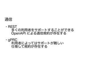 通信
・REST
　　多くの利用者をサポートすることができる
　　OpenAPI による通信規約が存在する
・gPRC
　　利用者によってはサポートが難しい
　　仕様して規約が存在する
　　
 