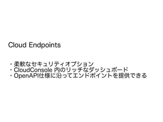 Cloud Endpoints
・柔軟なセキュリティオプション
・CloudConsole 内のリッチなダッシュボード
・OpenAPI仕様に沿ってエンドポイントを提供できる
 