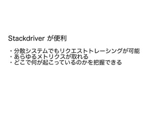 Stackdriver が便利
・分散システムでもリクエストトレーシングが可能
・あらゆるメトリクスが取れる
・どこで何が起こっているのかを把握できる
 