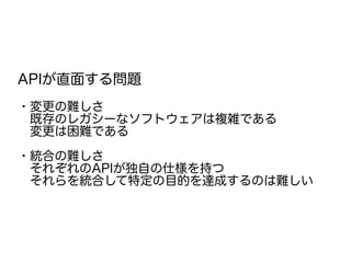 APIが直面する問題
・変更の難しさ
　既存のレガシーなソフトウェアは複雑である
　変更は困難である
・統合の難しさ
　それぞれのAPIが独自の仕様を持つ
　それらを統合して特定の目的を達成するのは難しい
 