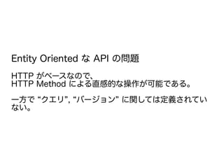 Entity Oriented な API の問題
HTTP がベースなので、
HTTP Method による直感的な操作が可能である。
一方で “クエリ”, “バージョン” に関しては定義されてい
ない。
 
