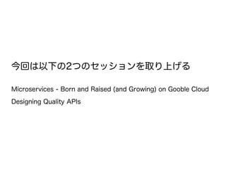今回は以下の2つのセッションを取り上げる
Microservices - Born and Raised (and Growing) on Gooble Cloud
Designing Quality APIs
 