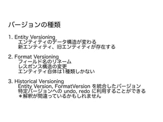 バージョンの種類
1. Entity Versioning
　　エンティティのデータ構造が変わる
　　新エンティティ、旧エンティティが存在する
2. Format Versioning
　　フィールド名のリネーム
　　レスポンス構造の変更
　　エンティティ自体は1種類しかない
3. Historical Versioning
　　Entity Version, FormatVersion を統合したバージョン
　　特定バージョンへの undo, redo に利用することができる
　　＊解釈が間違っているかもしれません
 