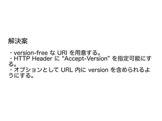 解決案
・version-free な URI を用意する。
・HTTP Header に “Accept-Version” を指定可能にす
る。
・オプションとして URL 内に version を含められるよ
うにする。
 
