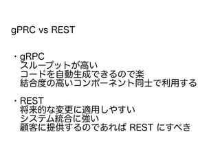 gPRC vs REST
・gRPC
　スループットが高い
　コードを自動生成できるので楽
　結合度の高いコンポーネント同士で利用する
・REST
　将来的な変更に適用しやすい
　システム統合に強い
　顧客に提供するのであれば REST にすべき
 