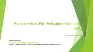 Micro services For Websphere Commerce
(WCS)
Hariharan Anantharaman
@harianantha
Hariharan.anantharaman@gmail.com
https://www.linkedin.com/in/hariharan-anantharaman-64360218
 