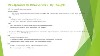 WCS Approach for Micro Services – My Thoughts
WCS : Big monolith Ecommerce engine.
Solution Options
1. Have Separate Rest.war for each service. Create EAR for each Rest WAR .It will have WCS jars etc required for run time. Deploy each service
independently.
Pros
 No Extra overhead or network hops to access WCS run time.
 Any REST feature capable with WCS can be managed as Micro Service
Cons
 Lot of Rest WAR files and tough to manage with out matured management model.
 Changes in Core runtime will require re-deployment of all Rest WAR’s
2. Have the Core WCS platform running separately. Have new features which might not require core runtime developed as pure micro services .The Service can
leverage core services as HTTP REST API calls
Pros:
 All micro services are light weight
 If core platform changes, deployment complexity does not increase as the number of micro services.
 Similar approach is used by Guardian on top of their existing monolith software.
Cons
 Core WCS run time having all features as REST is not are micro services.
 Extra network hop to reach core WCS services.
 