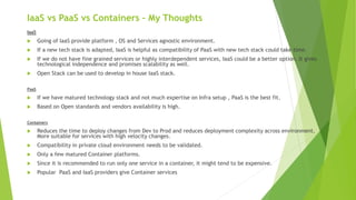 IaaS vs PaaS vs Containers – My Thoughts
IaaS
 Going of IaaS provide platform , OS and Services agnostic environment.
 If a new tech stack is adapted, IaaS is helpful as compatibility of PaaS with new tech stack could take time.
 If we do not have fine grained services or highly interdependent services, IaaS could be a better option. It gives
technological independence and promises scalability as well.
 Open Stack can be used to develop in house IaaS stack.
PaaS
 If we have matured technology stack and not much expertise on Infra setup , PaaS is the best fit.
 Based on Open standards and vendors availability is high.
Containers
 Reduces the time to deploy changes from Dev to Prod and reduces deployment complexity across environment.
More suitable for services with high velocity changes.
 Compatibility in private cloud environment needs to be validated.
 Only a few matured Container platforms.
 Since it is recommended to run only one service in a container, it might tend to be expensive.
 Popular PaaS and IaaS providers give Container services
 