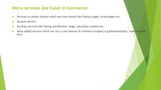 Micro services Use Cases in Commerce
 Services to render content which are time bound like Festival pages, brand pages etc.
 Account service.
 Ancillary services like Rating and Reviews, blogs, education content etc.
 Value added services which are not a core feature of commerce engine( e.g Personalization, room designer
etc).
 