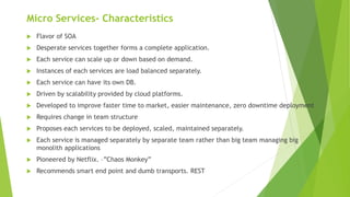 Micro Services- Characteristics
 Flavor of SOA
 Desperate services together forms a complete application.
 Each service can scale up or down based on demand.
 Instances of each services are load balanced separately.
 Each service can have its own DB.
 Driven by scalability provided by cloud platforms.
 Developed to improve faster time to market, easier maintenance, zero downtime deployment
 Requires change in team structure
 Proposes each services to be deployed, scaled, maintained separately.
 Each service is managed separately by separate team rather than big team managing big
monolith applications
 Pioneered by Netflix. –”Chaos Monkey”
 Recommends smart end point and dumb transports. REST
 