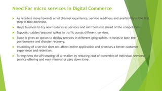 Need For micro services in Digital Commerce
 As retailers move towards omni channel experience, service readiness and availability is the first
step in that direction.
 Helps business to try new features as services and roll them out ahead of the competition.
 Supports sudden/seasonal spikes in traffic across different services.
 Since it gives an option to deploy services in different geographies, it helps in both the
performance and disaster recovery.
 Instability of a service does not affect entire application and promises a better customer
experience and retention.
 Strengthens the API strategy of a retailer by reducing cost of ownership of individual services,
service offering and very minimal or zero down time.
 