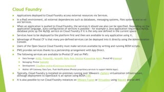 Cloud Foundry
 Applications deployed to Cloud Foundry access external resources via Services.
 In a PaaS environment, all external dependencies such as databases, messaging systems, files systems and so on
are Services.
 When an application is pushed to Cloud Foundry, the services it should use also can be specified. Depending on the
application language, auto-configuration of services is possible - for example a Java application requiring a MySQL
database picks up the MySQL service on Cloud Foundry if it is the only one defined in the current space.
 Services have to be deployed to the platform first and then are available to any application using it.
 Advantage of Pivotal CF is that many pre-defined services can be deployed into it directly using the Administration
Console.
 Users of the Open Source Cloud Foundry must make services available by writing and running BOSH scripts.
 PWS provides services thanks to a partnership arrangement with App Direct.
 The following services are available to Pivotal CF and on PWS:
 Data Storage: MySQL, PostgreSQL, MongoDB, Redis, Riak, DataStax (Cassandra), Neo4J, Pivotal HD (Hadoop)
 Messaging: Pivotal RabbitMQ
 Development: CloudBees Jenkins (Continuous Integration)
 Mobile: API Gateway, Data Sync, Push Notifications (Pivotal proprietary services to support Mobile Apps).
 Typically, Cloud Foundry is installed on-premises running over VMware's vSphere virtualization infrastructure,
although deployment to OpenStack is an option using BOSH.[18]
 It is also possible to run Cloud Foundry instances on VMware Fusion or Virtualbox using Vagrant and on AWS
 