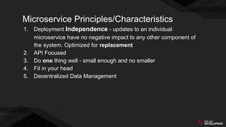 Microservice Principles/Characteristics
1. Deployment Independence - updates to an individual
microservice have no negative impact to any other component of
the system. Optimized for replacement
2. API Focused
3. Do one thing well - small enough and no smaller
4. Fit in your head
5. Decentralized Data Management
 