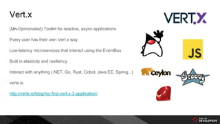 Vert.x
(Un-Opinionated) Toolkit for reactive, async applications
Every user has their own Vert.x way
Low-latency microservices that interact using the EventBus
Built in elasticity and resiliency
Interact with anything (.NET, Go, Rust, Cobol, Java EE, Spring...)
vertx.io
http://vertx.io/blog/my-first-vert-x-3-application/
 