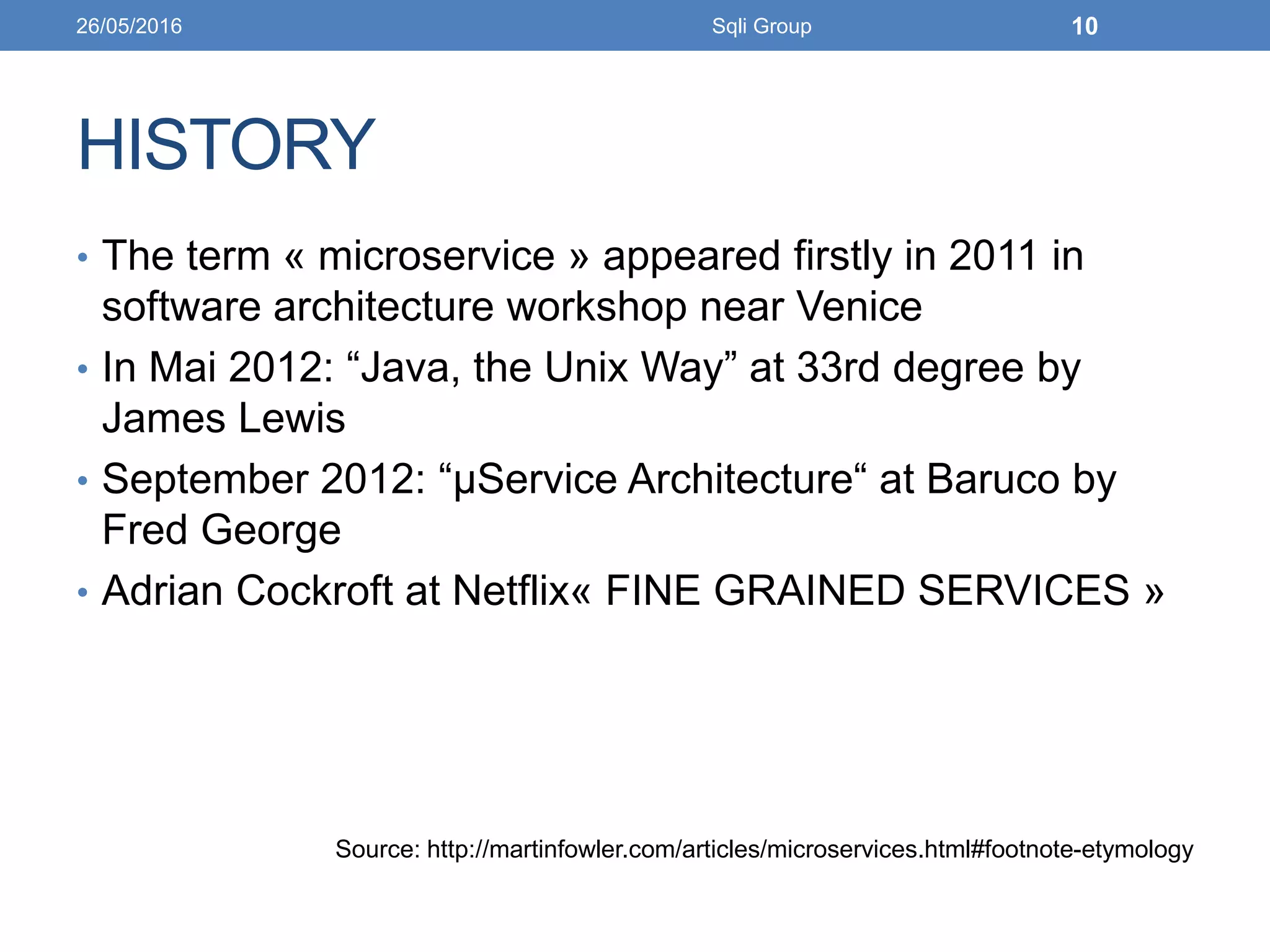 HISTORY
• The term « microservice » appeared firstly in 2011 in
software architecture workshop near Venice
• In Mai 2012: “Java, the Unix Way” at 33rd degree by
James Lewis
• September 2012: “μService Architecture“ at Baruco by
Fred George
• Adrian Cockroft at Netflix« FINE GRAINED SERVICES »
Source: http://martinfowler.com/articles/microservices.html#footnote-etymology
26/05/2016 Sqli Group 10
 