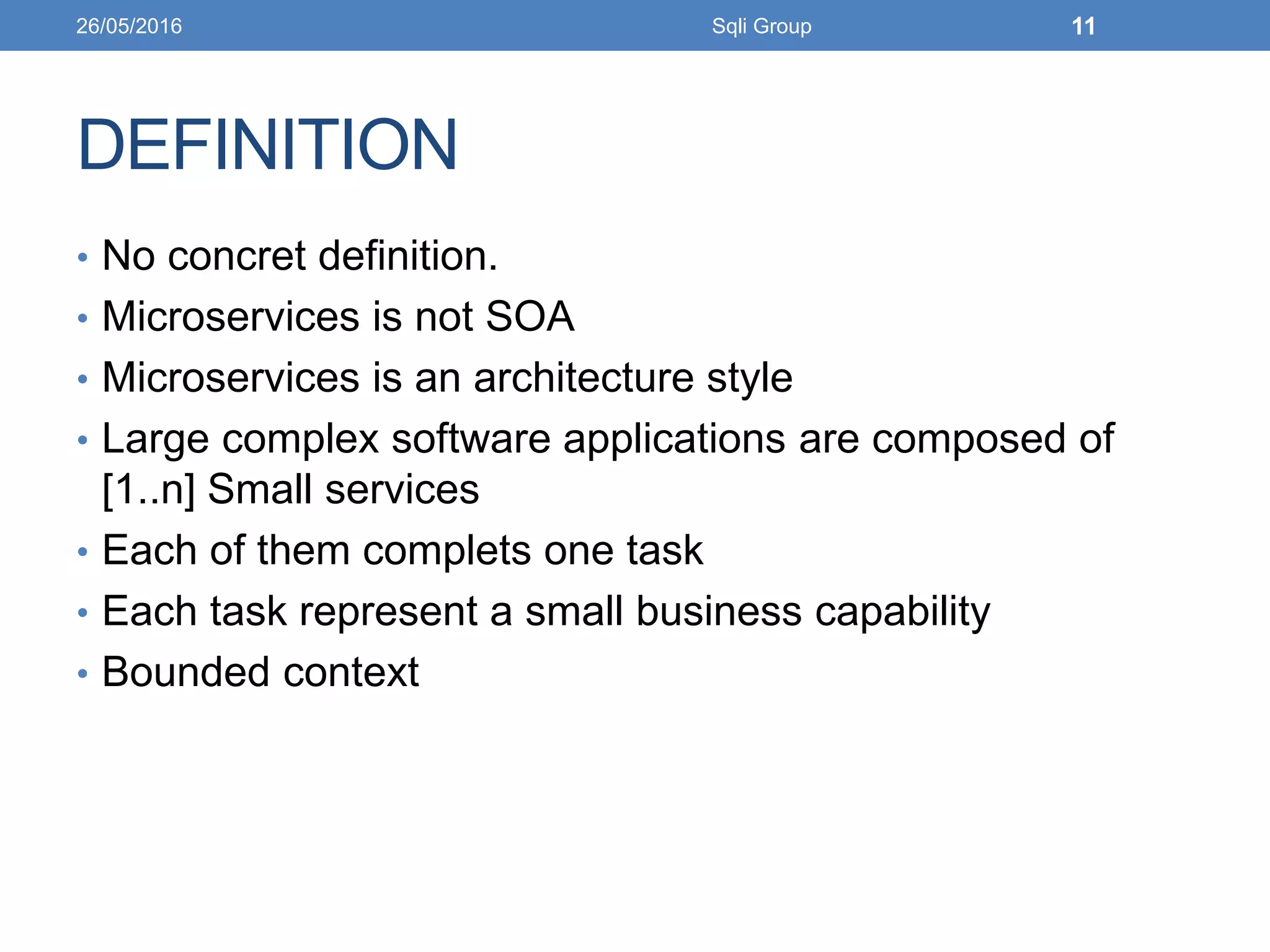 DEFINITION
• No concret definition.
• Microservices is not SOA
• Microservices is an architecture style
• Large complex software applications are composed of
[1..n] Small services
• Each of them complets one task
• Each task represent a small business capability
• Bounded context
26/05/2016 Sqli Group 11
 
