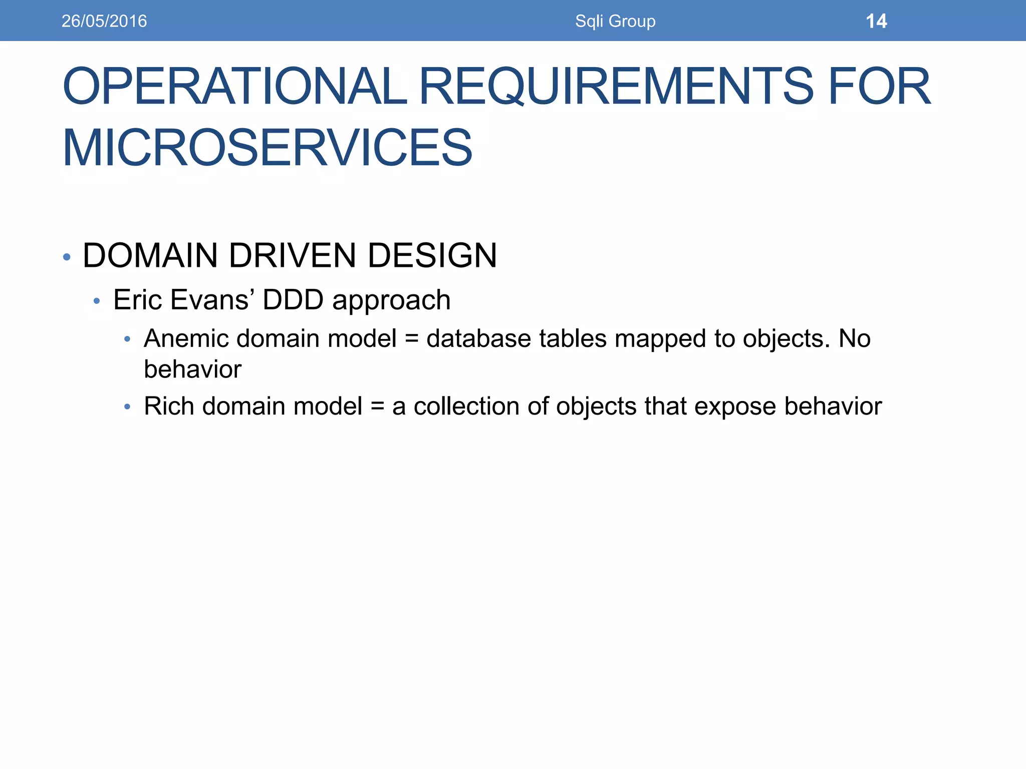 OPERATIONAL REQUIREMENTS FOR
MICROSERVICES
• DOMAIN DRIVEN DESIGN
• Eric Evans’ DDD approach
• Anemic domain model = database tables mapped to objects. No
behavior
• Rich domain model = a collection of objects that expose behavior
26/05/2016 Sqli Group 14
 