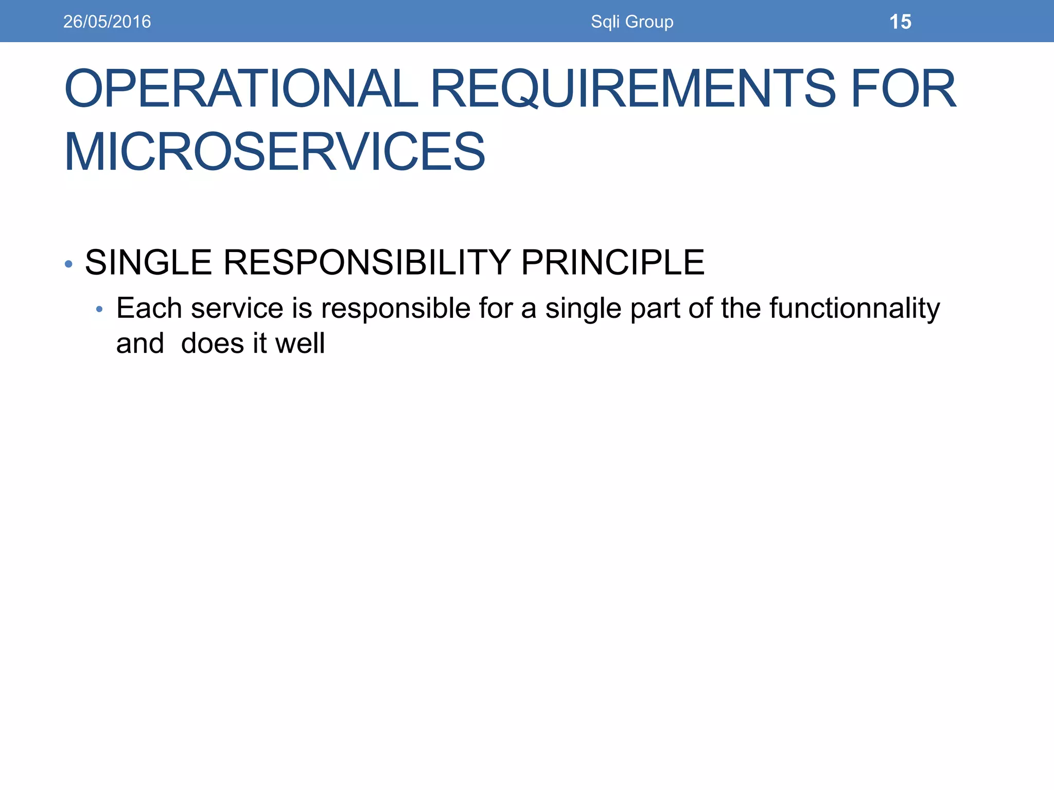 OPERATIONAL REQUIREMENTS FOR
MICROSERVICES
• SINGLE RESPONSIBILITY PRINCIPLE
• Each service is responsible for a single part of the functionnality
and does it well
26/05/2016 Sqli Group 15
 