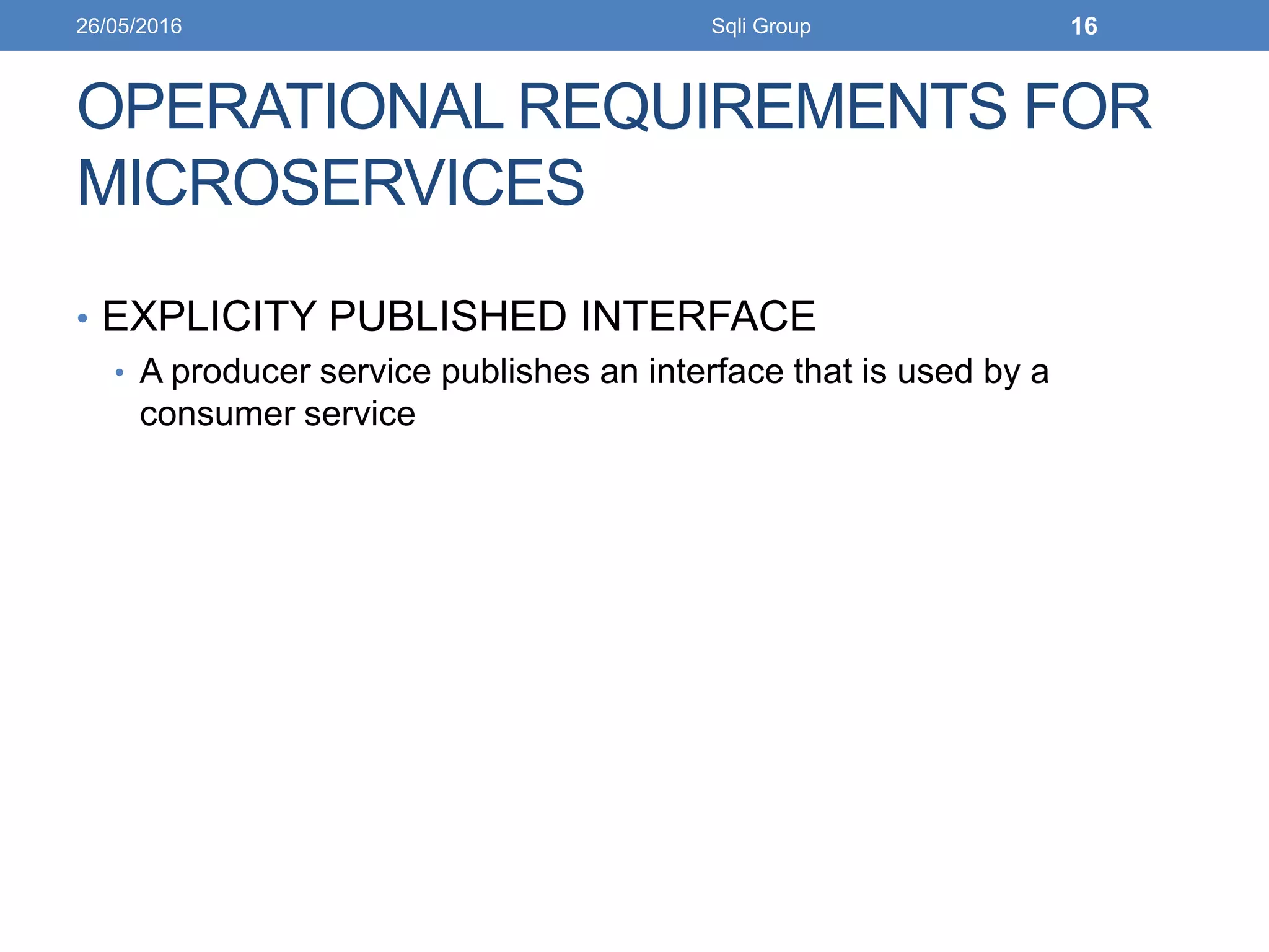OPERATIONAL REQUIREMENTS FOR
MICROSERVICES
• EXPLICITY PUBLISHED INTERFACE
• A producer service publishes an interface that is used by a
consumer service
26/05/2016 Sqli Group 16
 