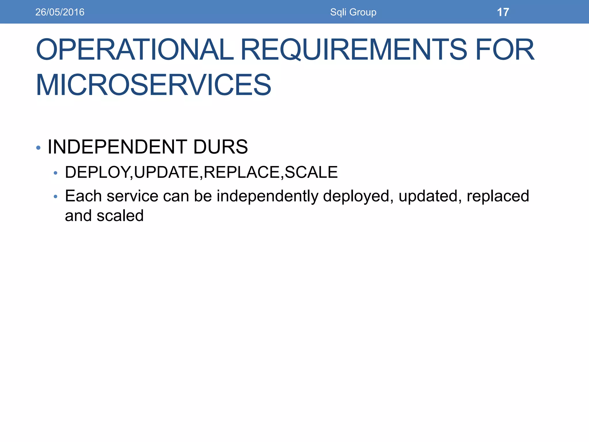 OPERATIONAL REQUIREMENTS FOR
MICROSERVICES
• INDEPENDENT DURS
• DEPLOY,UPDATE,REPLACE,SCALE
• Each service can be independently deployed, updated, replaced
and scaled
26/05/2016 Sqli Group 17
 