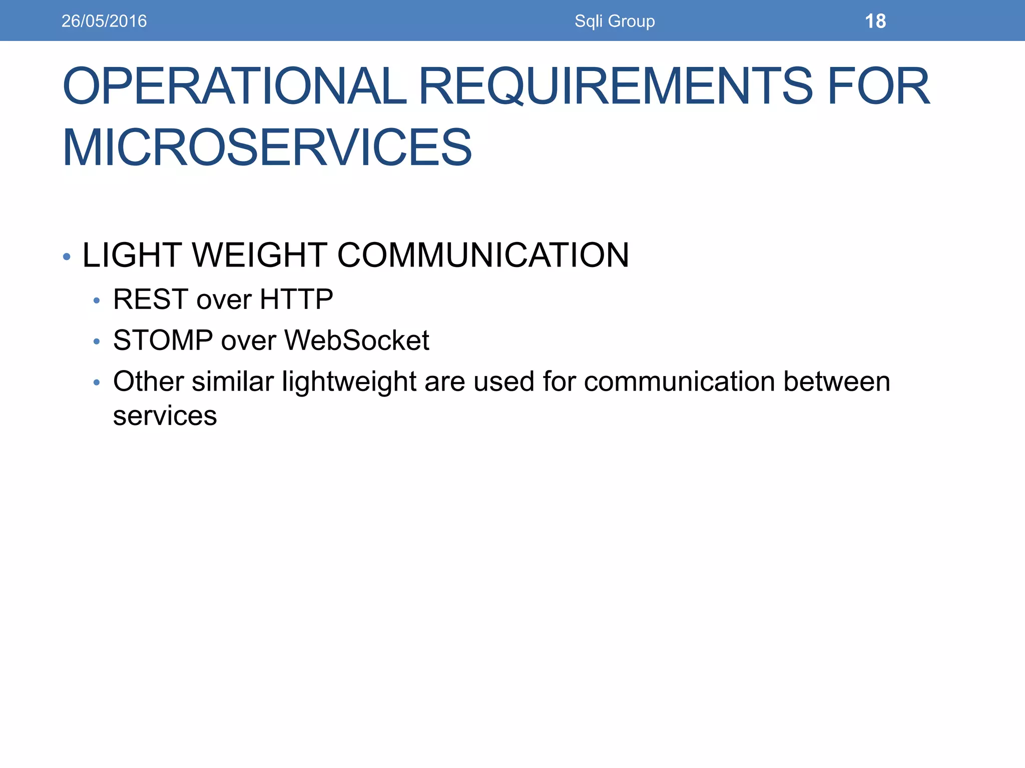 OPERATIONAL REQUIREMENTS FOR
MICROSERVICES
• LIGHT WEIGHT COMMUNICATION
• REST over HTTP
• STOMP over WebSocket
• Other similar lightweight are used for communication between
services
26/05/2016 Sqli Group 18
 
