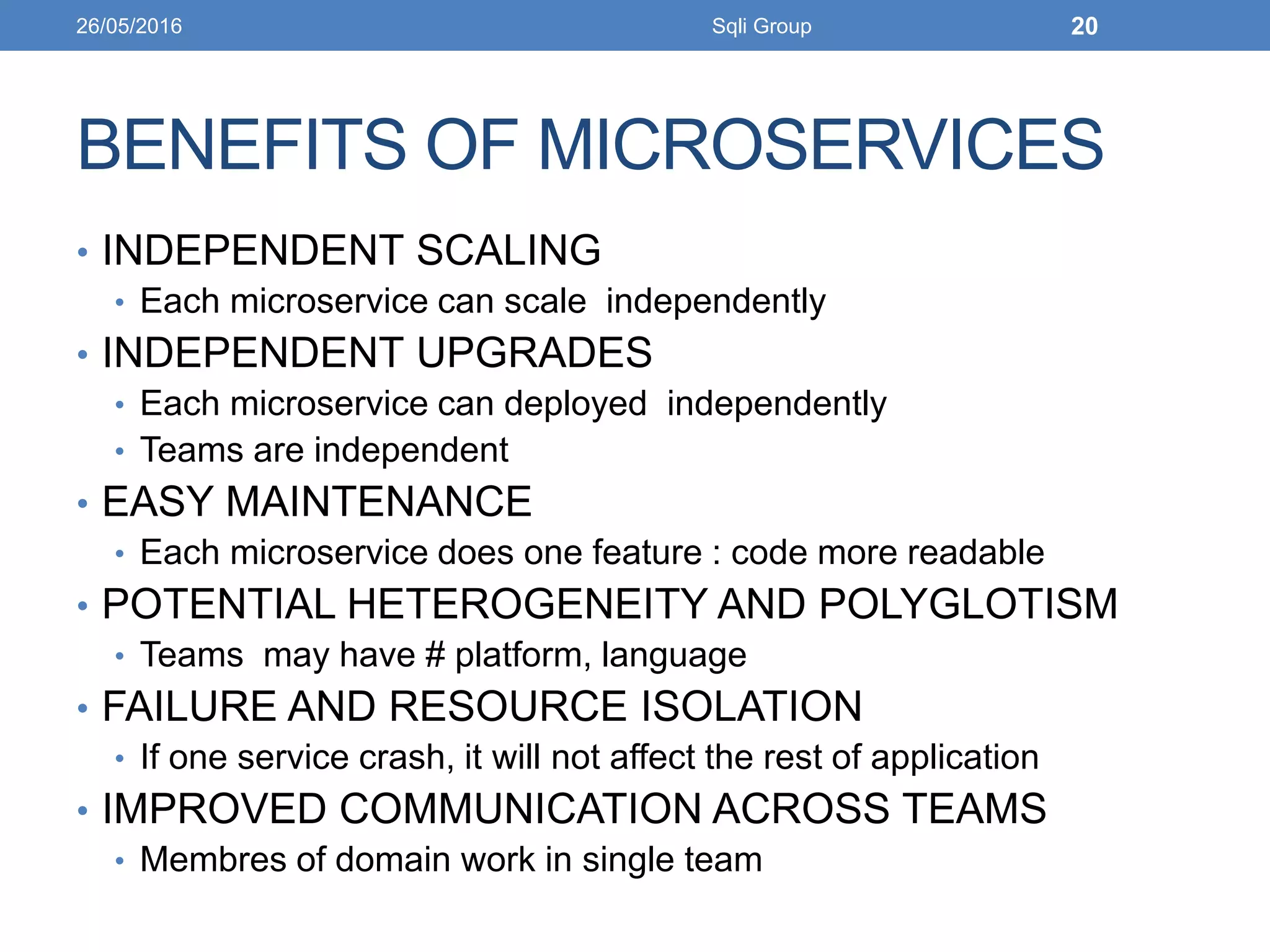 BENEFITS OF MICROSERVICES
• INDEPENDENT SCALING
• Each microservice can scale independently
• INDEPENDENT UPGRADES
• Each microservice can deployed independently
• Teams are independent
• EASY MAINTENANCE
• Each microservice does one feature : code more readable
• POTENTIAL HETEROGENEITY AND POLYGLOTISM
• Teams may have # platform, language
• FAILURE AND RESOURCE ISOLATION
• If one service crash, it will not affect the rest of application
• IMPROVED COMMUNICATION ACROSS TEAMS
• Membres of domain work in single team
26/05/2016 Sqli Group 20
 