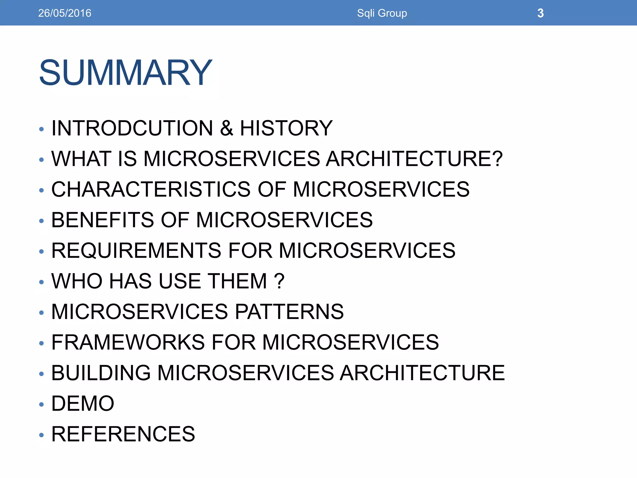 SUMMARY
• INTRODCUTION & HISTORY
• WHAT IS MICROSERVICES ARCHITECTURE?
• CHARACTERISTICS OF MICROSERVICES
• BENEFITS OF MICROSERVICES
• REQUIREMENTS FOR MICROSERVICES
• WHO HAS USE THEM ?
• MICROSERVICES PATTERNS
• FRAMEWORKS FOR MICROSERVICES
• BUILDING MICROSERVICES ARCHITECTURE
• DEMO
• REFERENCES
26/05/2016 Sqli Group 3
 