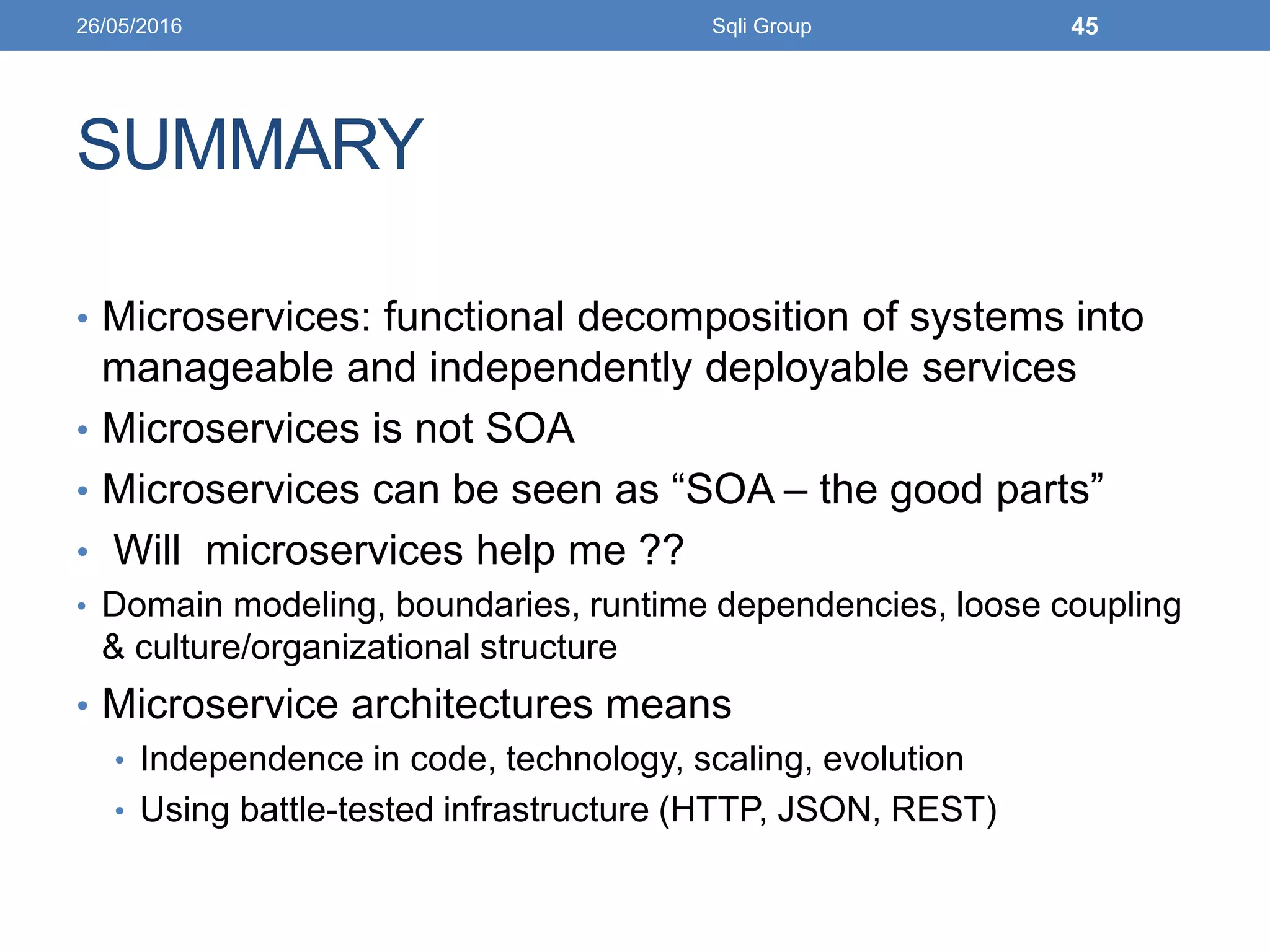 SUMMARY
• Microservices: functional decomposition of systems into
manageable and independently deployable services
• Microservices is not SOA
• Microservices can be seen as “SOA – the good parts”
• Will microservices help me ??
• Domain modeling, boundaries, runtime dependencies, loose coupling
& culture/organizational structure
• Microservice architectures means
• Independence in code, technology, scaling, evolution
• Using battle-tested infrastructure (HTTP, JSON, REST)
26/05/2016 Sqli Group 45
 