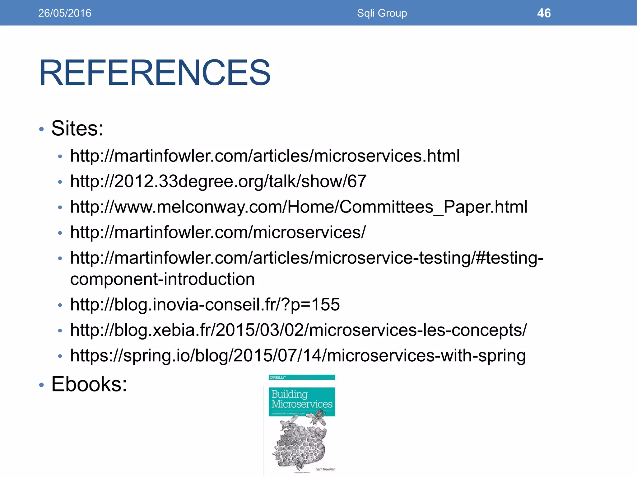 REFERENCES
• Sites:
• http://martinfowler.com/articles/microservices.html
• http://2012.33degree.org/talk/show/67
• http://www.melconway.com/Home/Committees_Paper.html
• http://martinfowler.com/microservices/
• http://martinfowler.com/articles/microservice-testing/#testing-
component-introduction
• http://blog.inovia-conseil.fr/?p=155
• http://blog.xebia.fr/2015/03/02/microservices-les-concepts/
• https://spring.io/blog/2015/07/14/microservices-with-spring
• Ebooks:
26/05/2016 Sqli Group 46
 