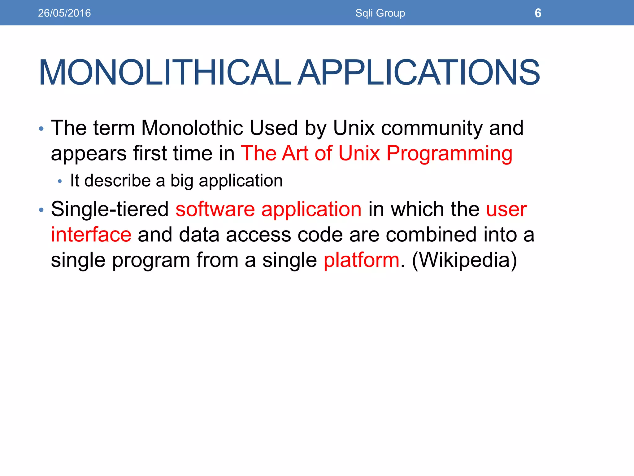 MONOLITHICALAPPLICATIONS
• The term Monolothic Used by Unix community and
appears first time in The Art of Unix Programming
• It describe a big application
• Single-tiered software application in which the user
interface and data access code are combined into a
single program from a single platform. (Wikipedia)
26/05/2016 Sqli Group 6
 