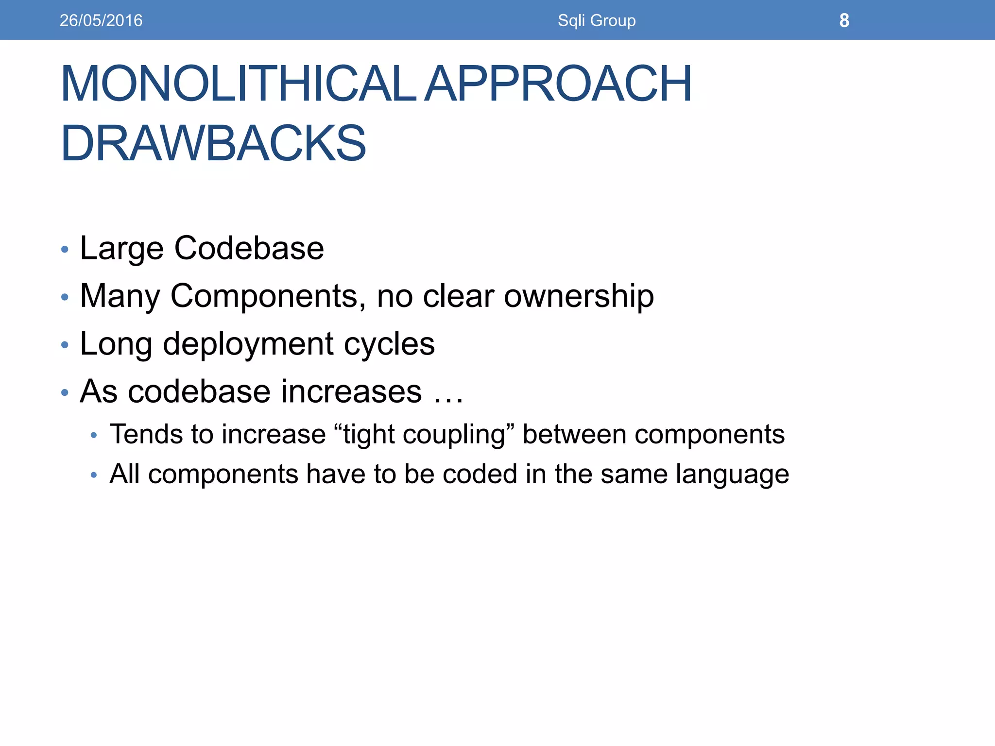 MONOLITHICALAPPROACH
DRAWBACKS
• Large Codebase
• Many Components, no clear ownership
• Long deployment cycles
• As codebase increases …
• Tends to increase “tight coupling” between components
• All components have to be coded in the same language
26/05/2016 Sqli Group 8
 