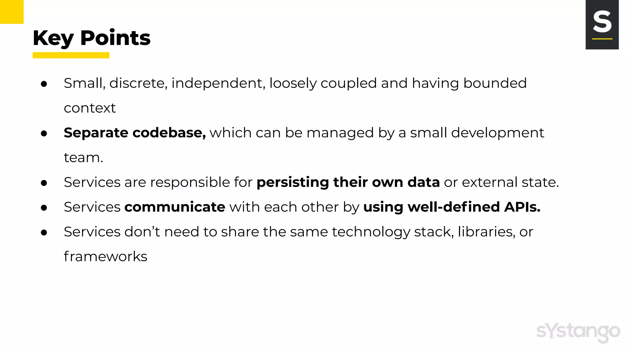 Key Points
● Small, discrete, independent, loosely coupled and having bounded
context
● Separate codebase, which can be managed by a small development
team.
● Services are responsible for persisting their own data or external state.
● Services communicate with each other by using well-deﬁned APIs.
● Services don’t need to share the same technology stack, libraries, or
frameworks
 