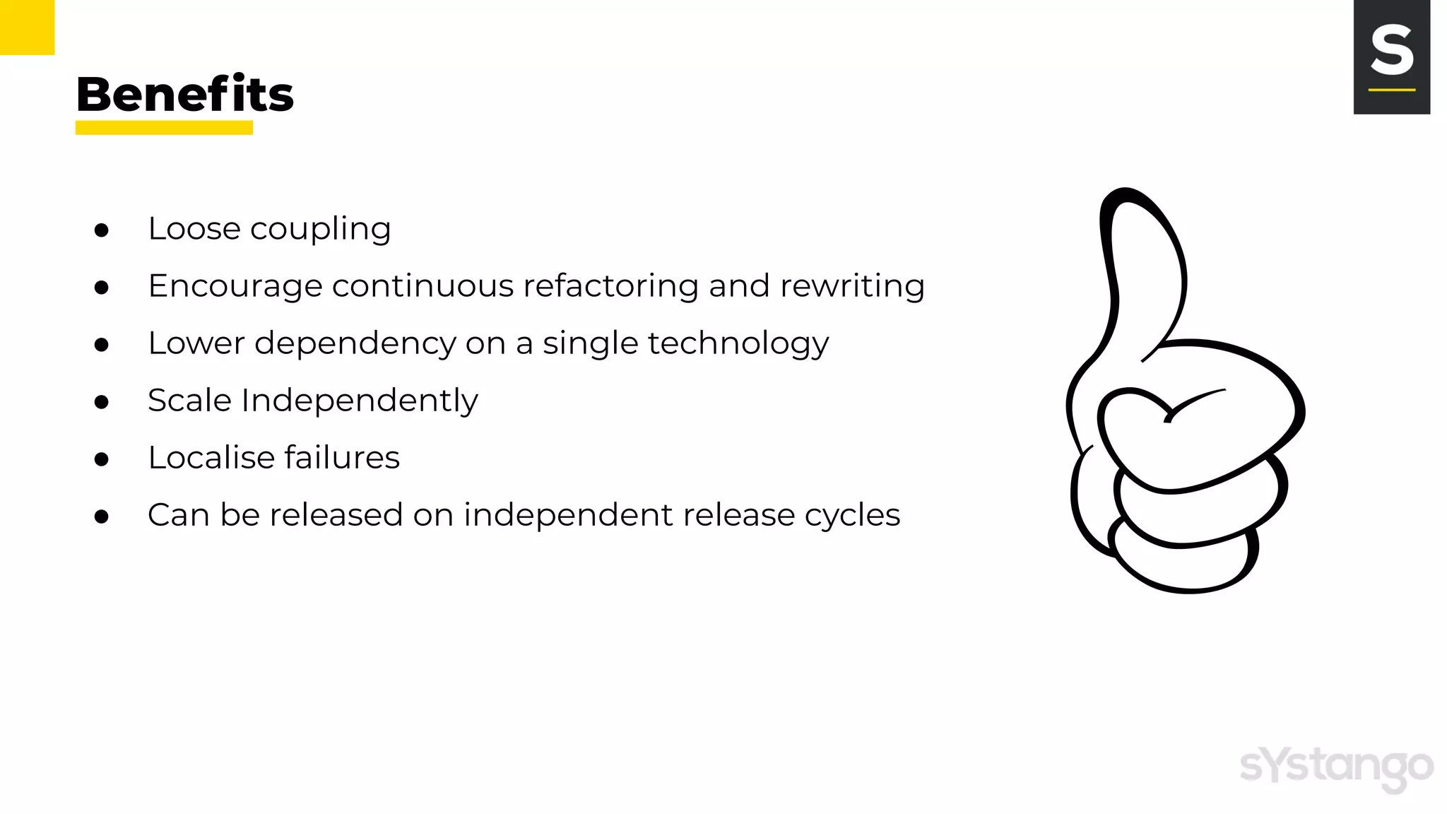 Beneﬁts
● Loose coupling
● Encourage continuous refactoring and rewriting
● Lower dependency on a single technology
● Scale Independently
● Localise failures
● Can be released on independent release cycles
 