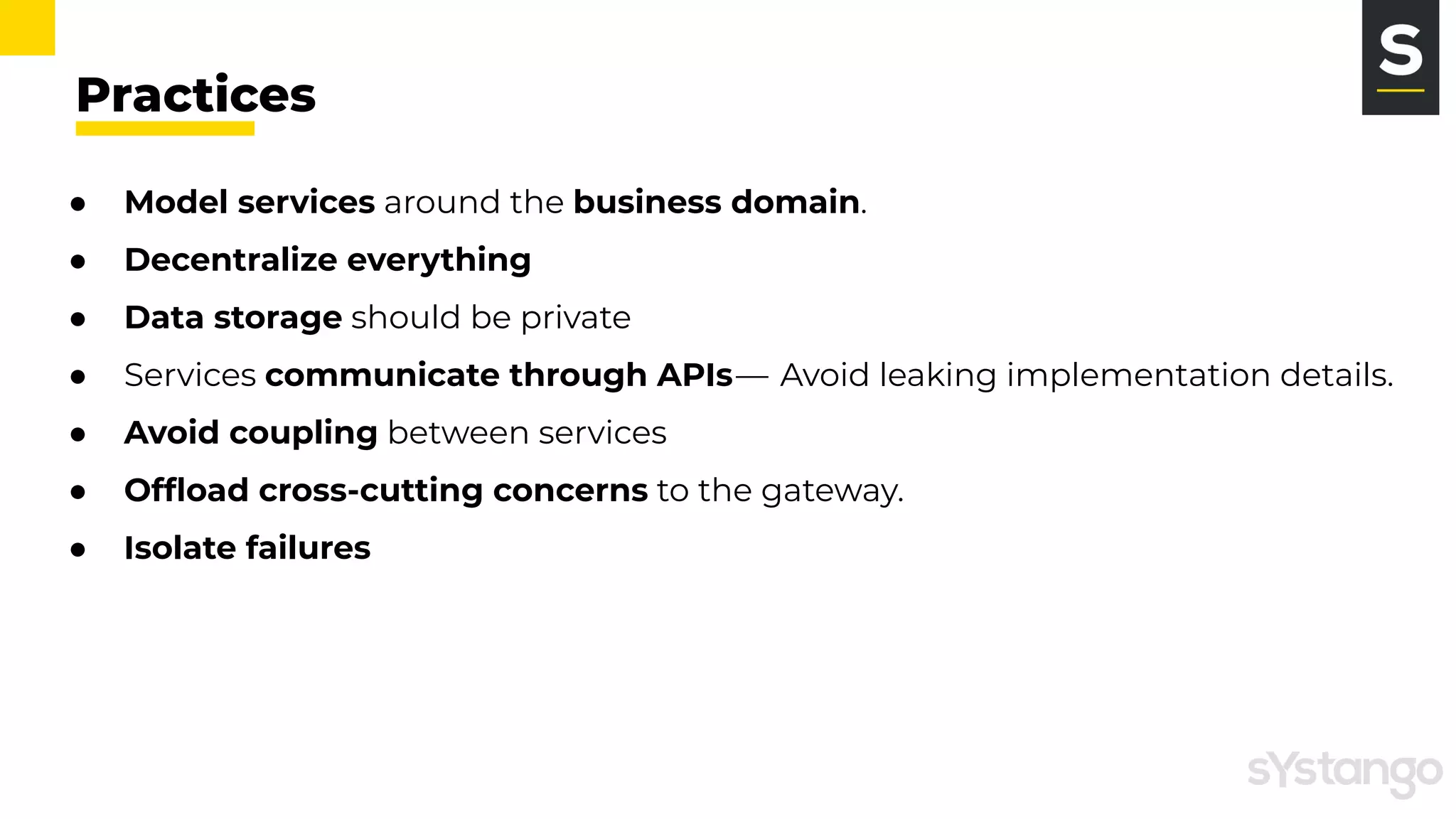 Practices
● Model services around the business domain.
● Decentralize everything 
● Data storage should be private
● Services communicate through APIs —  Avoid leaking implementation details.
● Avoid coupling between services
● Ofﬂoad cross-cutting concerns to the gateway.
● Isolate failures
 