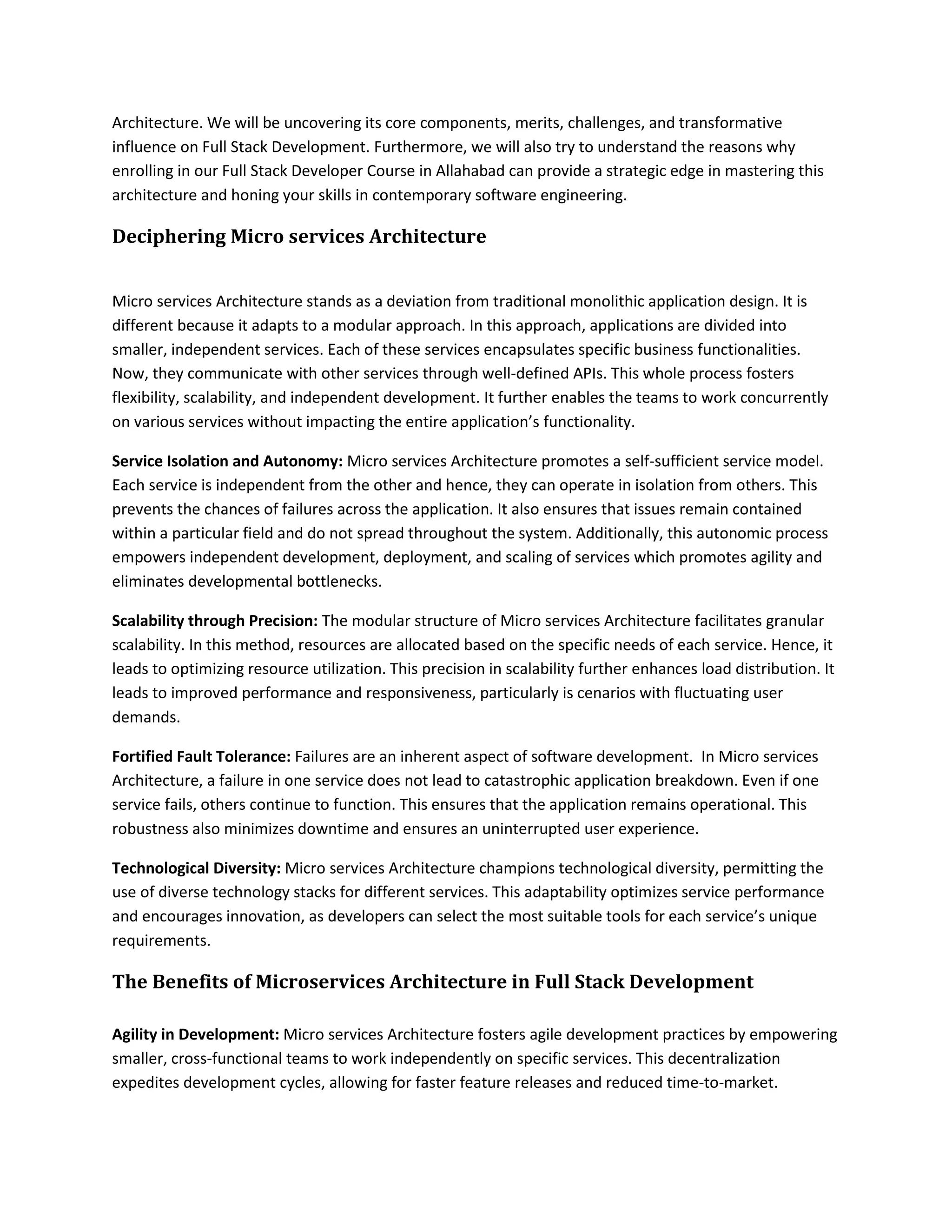 Architecture. We will be uncovering its core components, merits, challenges, and transformative
influence on Full Stack Development. Furthermore, we will also try to understand the reasons why
enrolling in our Full Stack Developer Course in Allahabad can provide a strategic edge in mastering this
architecture and honing your skills in contemporary software engineering.
Deciphering Micro services Architecture
Micro services Architecture stands as a deviation from traditional monolithic application design. It is
different because it adapts to a modular approach. In this approach, applications are divided into
smaller, independent services. Each of these services encapsulates specific business functionalities.
Now, they communicate with other services through well-defined APIs. This whole process fosters
flexibility, scalability, and independent development. It further enables the teams to work concurrently
on various services without impacting the entire application’s functionality.
Service Isolation and Autonomy: Micro services Architecture promotes a self-sufficient service model.
Each service is independent from the other and hence, they can operate in isolation from others. This
prevents the chances of failures across the application. It also ensures that issues remain contained
within a particular field and do not spread throughout the system. Additionally, this autonomic process
empowers independent development, deployment, and scaling of services which promotes agility and
eliminates developmental bottlenecks.
Scalability through Precision: The modular structure of Micro services Architecture facilitates granular
scalability. In this method, resources are allocated based on the specific needs of each service. Hence, it
leads to optimizing resource utilization. This precision in scalability further enhances load distribution. It
leads to improved performance and responsiveness, particularly is cenarios with fluctuating user
demands.
Fortified Fault Tolerance: Failures are an inherent aspect of software development. In Micro services
Architecture, a failure in one service does not lead to catastrophic application breakdown. Even if one
service fails, others continue to function. This ensures that the application remains operational. This
robustness also minimizes downtime and ensures an uninterrupted user experience.
Technological Diversity: Micro services Architecture champions technological diversity, permitting the
use of diverse technology stacks for different services. This adaptability optimizes service performance
and encourages innovation, as developers can select the most suitable tools for each service’s unique
requirements.
The Benefits of Microservices Architecture in Full Stack Development
Agility in Development: Micro services Architecture fosters agile development practices by empowering
smaller, cross-functional teams to work independently on specific services. This decentralization
expedites development cycles, allowing for faster feature releases and reduced time-to-market.
 
