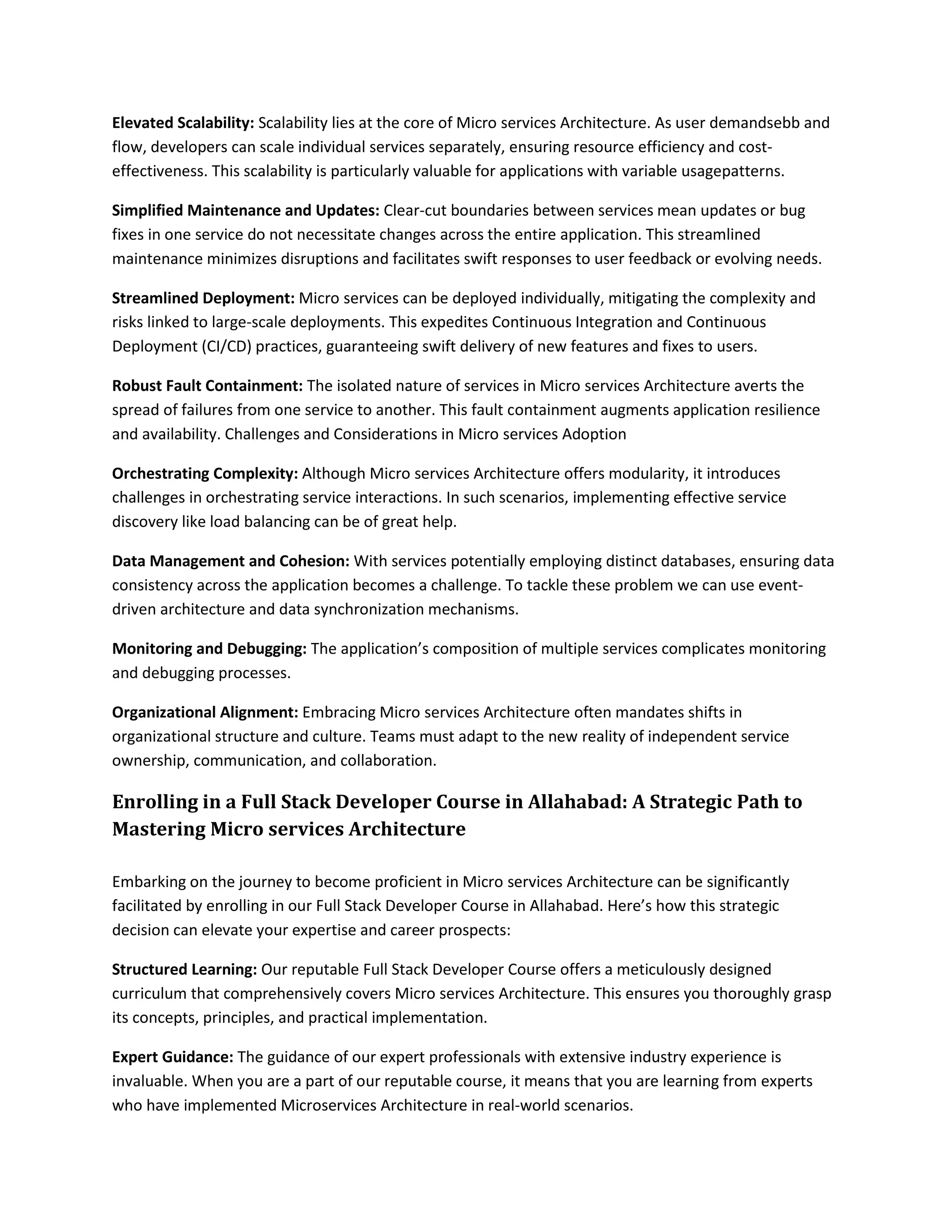 Elevated Scalability: Scalability lies at the core of Micro services Architecture. As user demandsebb and
flow, developers can scale individual services separately, ensuring resource efficiency and cost-
effectiveness. This scalability is particularly valuable for applications with variable usagepatterns.
Simplified Maintenance and Updates: Clear-cut boundaries between services mean updates or bug
fixes in one service do not necessitate changes across the entire application. This streamlined
maintenance minimizes disruptions and facilitates swift responses to user feedback or evolving needs.
Streamlined Deployment: Micro services can be deployed individually, mitigating the complexity and
risks linked to large-scale deployments. This expedites Continuous Integration and Continuous
Deployment (CI/CD) practices, guaranteeing swift delivery of new features and fixes to users.
Robust Fault Containment: The isolated nature of services in Micro services Architecture averts the
spread of failures from one service to another. This fault containment augments application resilience
and availability. Challenges and Considerations in Micro services Adoption
Orchestrating Complexity: Although Micro services Architecture offers modularity, it introduces
challenges in orchestrating service interactions. In such scenarios, implementing effective service
discovery like load balancing can be of great help.
Data Management and Cohesion: With services potentially employing distinct databases, ensuring data
consistency across the application becomes a challenge. To tackle these problem we can use event-
driven architecture and data synchronization mechanisms.
Monitoring and Debugging: The application’s composition of multiple services complicates monitoring
and debugging processes.
Organizational Alignment: Embracing Micro services Architecture often mandates shifts in
organizational structure and culture. Teams must adapt to the new reality of independent service
ownership, communication, and collaboration.
Enrolling in a Full Stack Developer Course in Allahabad: A Strategic Path to
Mastering Micro services Architecture
Embarking on the journey to become proficient in Micro services Architecture can be significantly
facilitated by enrolling in our Full Stack Developer Course in Allahabad. Here’s how this strategic
decision can elevate your expertise and career prospects:
Structured Learning: Our reputable Full Stack Developer Course offers a meticulously designed
curriculum that comprehensively covers Micro services Architecture. This ensures you thoroughly grasp
its concepts, principles, and practical implementation.
Expert Guidance: The guidance of our expert professionals with extensive industry experience is
invaluable. When you are a part of our reputable course, it means that you are learning from experts
who have implemented Microservices Architecture in real-world scenarios.
 