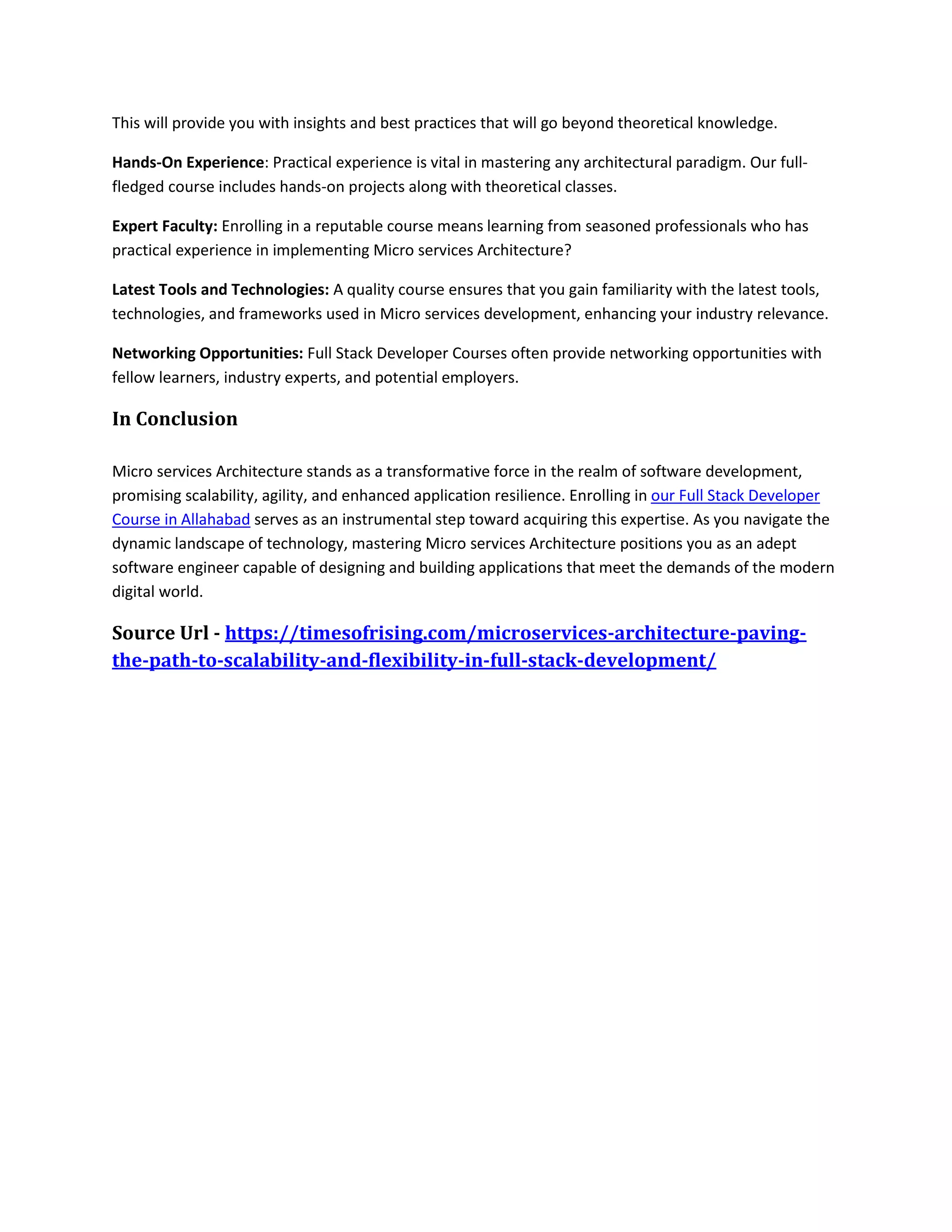This will provide you with insights and best practices that will go beyond theoretical knowledge.
Hands-On Experience: Practical experience is vital in mastering any architectural paradigm. Our full-
fledged course includes hands-on projects along with theoretical classes.
Expert Faculty: Enrolling in a reputable course means learning from seasoned professionals who has
practical experience in implementing Micro services Architecture?
Latest Tools and Technologies: A quality course ensures that you gain familiarity with the latest tools,
technologies, and frameworks used in Micro services development, enhancing your industry relevance.
Networking Opportunities: Full Stack Developer Courses often provide networking opportunities with
fellow learners, industry experts, and potential employers.
In Conclusion
Micro services Architecture stands as a transformative force in the realm of software development,
promising scalability, agility, and enhanced application resilience. Enrolling in our Full Stack Developer
Course in Allahabad serves as an instrumental step toward acquiring this expertise. As you navigate the
dynamic landscape of technology, mastering Micro services Architecture positions you as an adept
software engineer capable of designing and building applications that meet the demands of the modern
digital world.
Source Url - https://timesofrising.com/microservices-architecture-paving-
the-path-to-scalability-and-flexibility-in-full-stack-development/
 