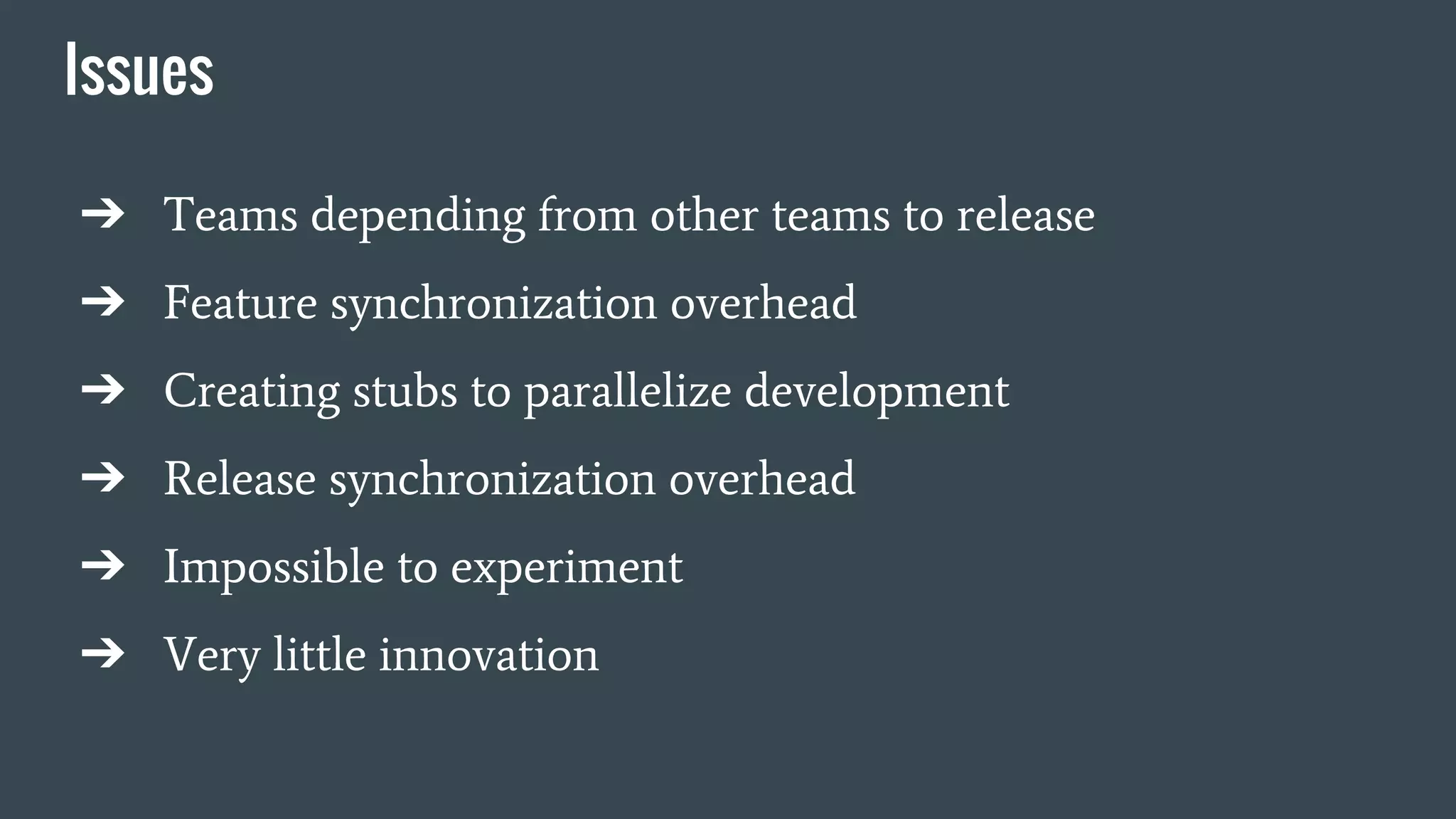 Issues
➔ Teams depending from other teams to release
➔ Feature synchronization overhead
➔ Creating stubs to parallelize development
➔ Release synchronization overhead
➔ Impossible to experiment
➔ Very little innovation
 