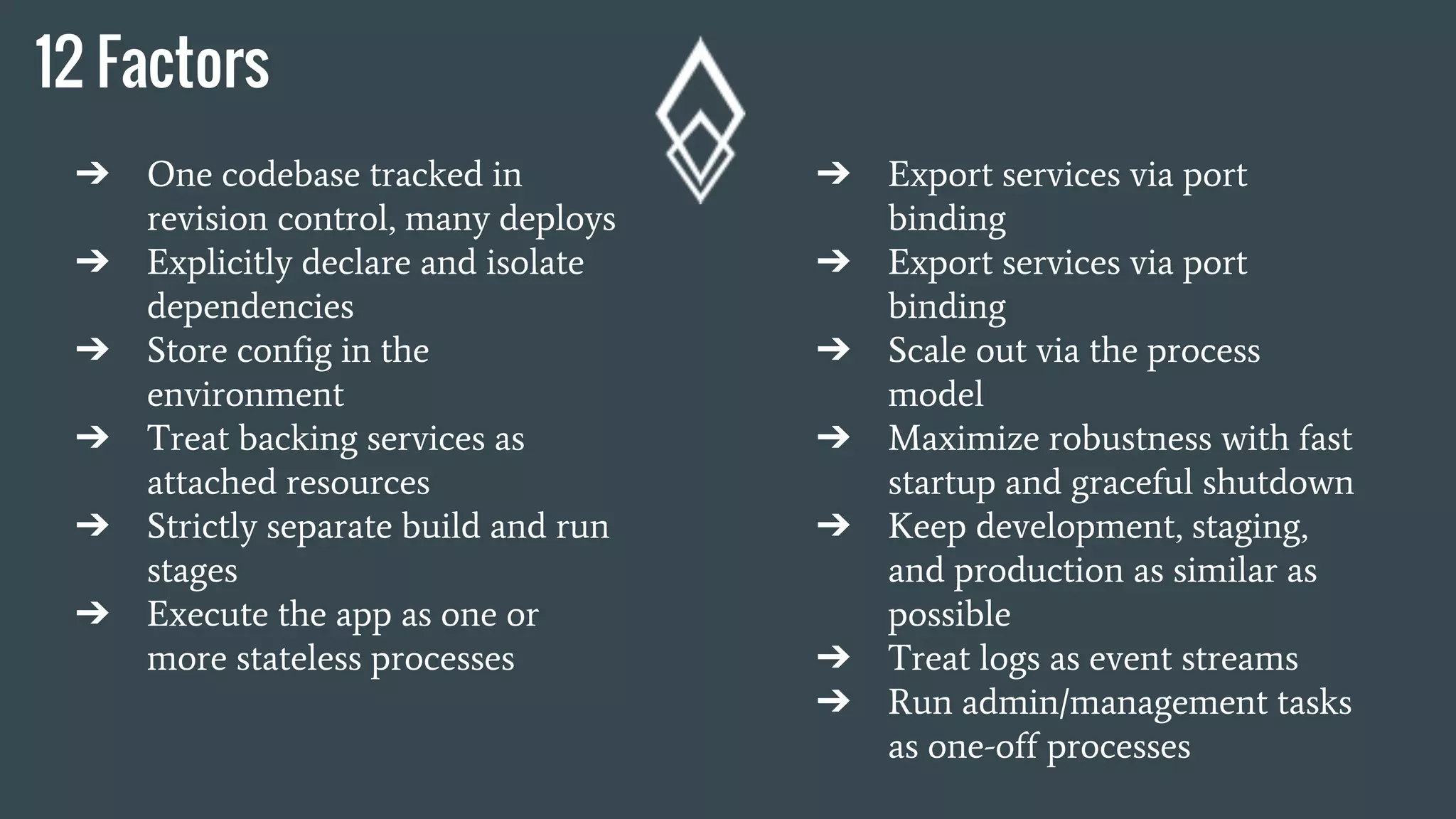 12 Factors
➔ One codebase tracked in
revision control, many deploys
➔ Explicitly declare and isolate
dependencies
➔ Store config in the
environment
➔ Treat backing services as
attached resources
➔ Strictly separate build and run
stages
➔ Execute the app as one or
more stateless processes
➔ Export services via port
binding
➔ Export services via port
binding
➔ Scale out via the process
model
➔ Maximize robustness with fast
startup and graceful shutdown
➔ Keep development, staging,
and production as similar as
possible
➔ Treat logs as event streams
➔ Run admin/management tasks
as one-off processes
 