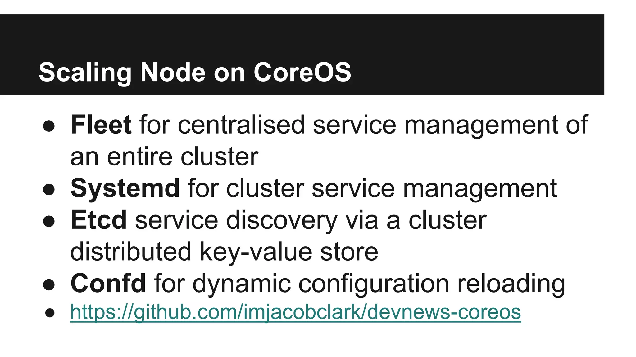 ● Fleet for centralised service management of
an entire cluster
● Systemd for cluster service management
● Etcd service discovery via a cluster
distributed key-value store
● Confd for dynamic configuration reloading
● https://github.com/imjacobclark/devnews-coreos
Scaling Node on CoreOS
 
