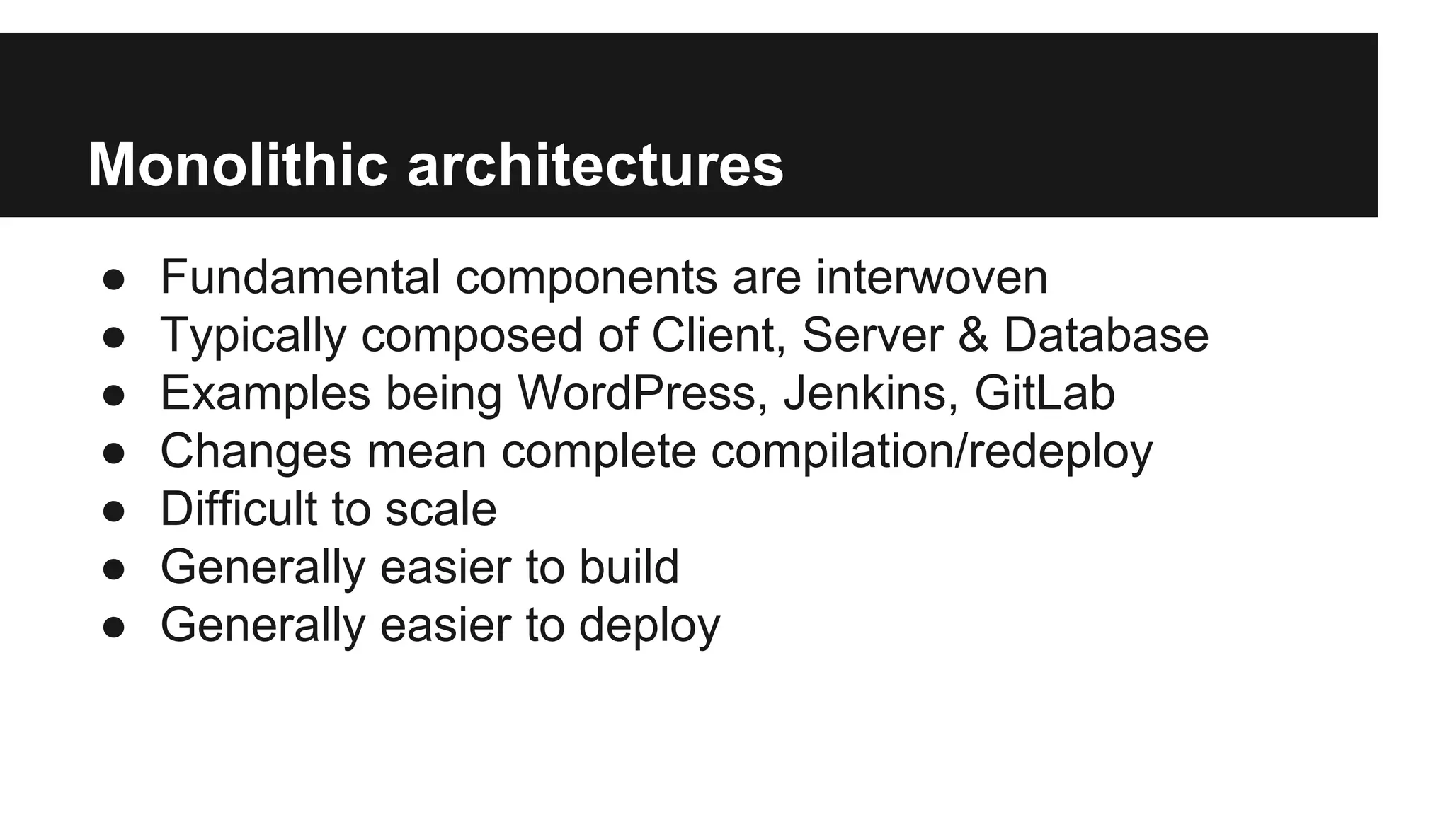Monolithic architectures
● Fundamental components are interwoven
● Typically composed of Client, Server & Database
● Examples being WordPress, Jenkins, GitLab
● Changes mean complete compilation/redeploy
● Difficult to scale
● Generally easier to build
● Generally easier to deploy
 