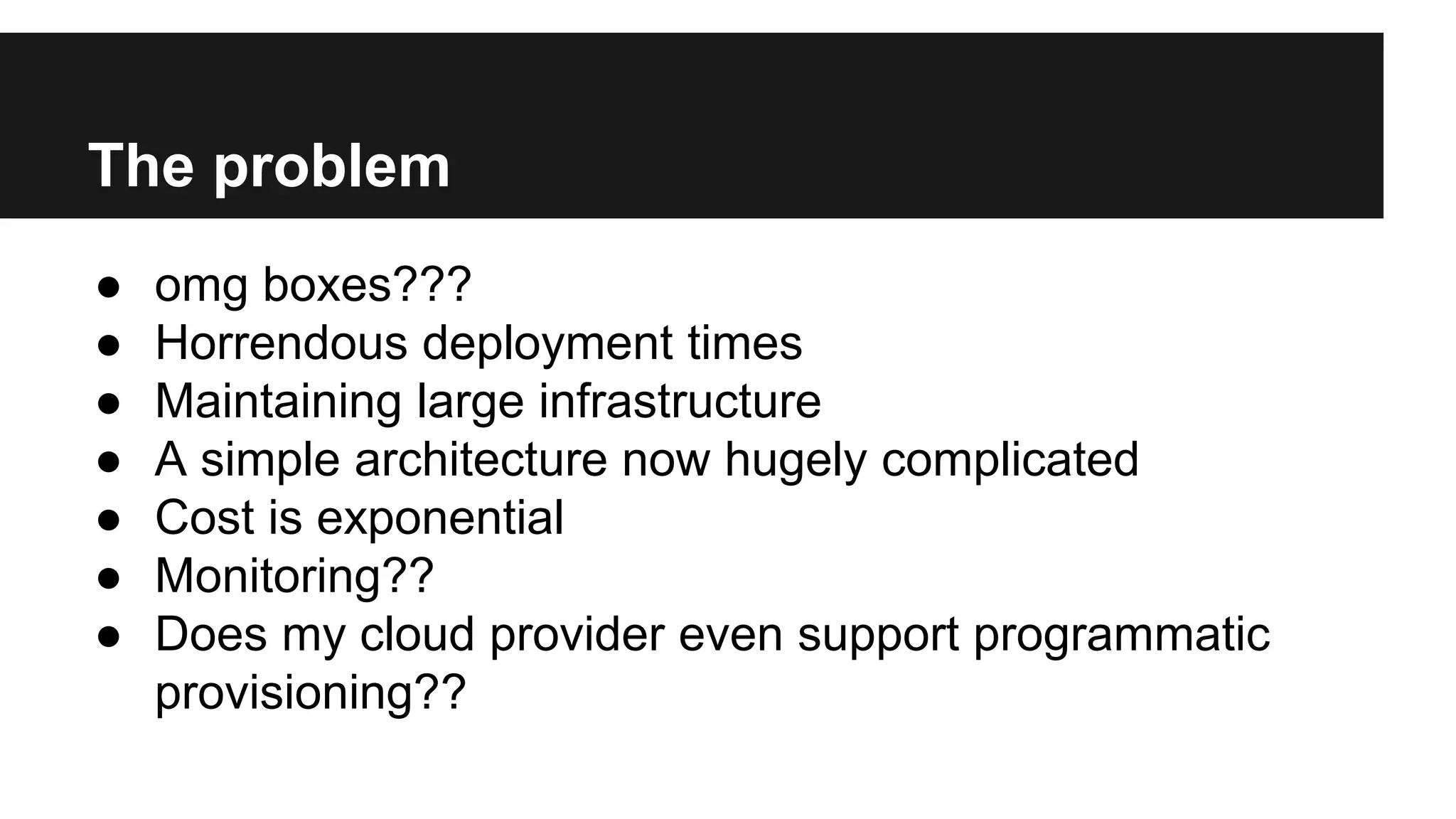 The problem
● omg boxes???
● Horrendous deployment times
● Maintaining large infrastructure
● A simple architecture now hugely complicated
● Cost is exponential
● Monitoring??
● Does my cloud provider even support programmatic
provisioning??
 