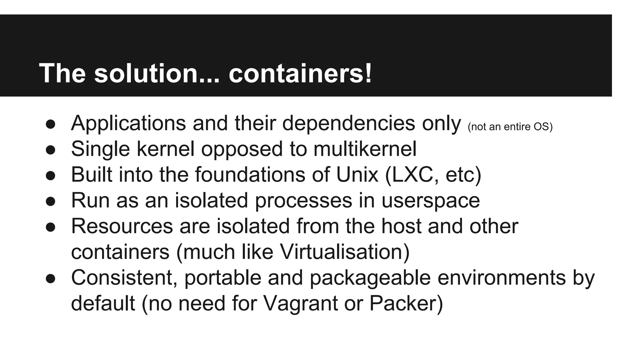 The solution... containers!
● Applications and their dependencies only (not an entire OS)
● Single kernel opposed to multikernel
● Built into the foundations of Unix (LXC, etc)
● Run as an isolated processes in userspace
● Resources are isolated from the host and other
containers (much like Virtualisation)
● Consistent, portable and packageable environments by
default (no need for Vagrant or Packer)
 