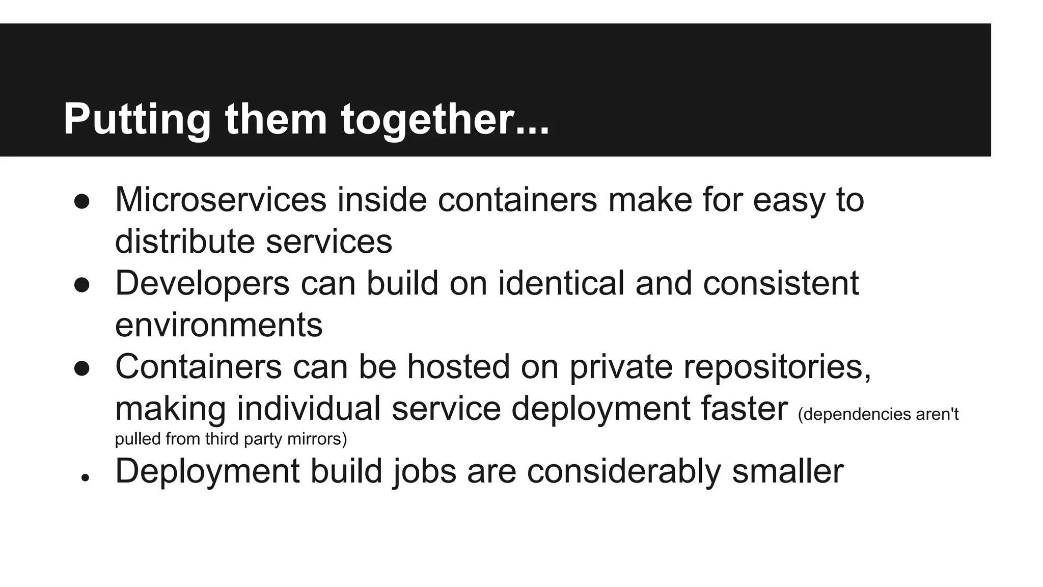 Putting them together...
● Microservices inside containers make for easy to
distribute services
● Developers can build on identical and consistent
environments
● Containers can be hosted on private repositories,
making individual service deployment faster (dependencies aren't
pulled from third party mirrors)
● Deployment build jobs are considerably smaller
 