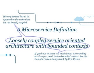 A Microservice Definition
!
Loosely coupled service oriented
architecture with bounded contexts
If every service has to be
updated at the same time
it’s not loosely coupled
If you have to know too much about surrounding
services you don’t have a bounded context. See the
Domain Driven Design book by Eric Evans.
 