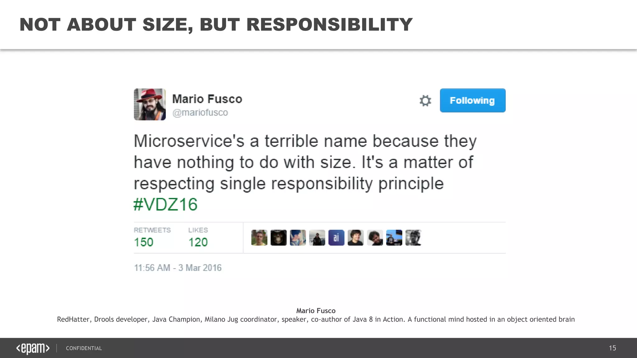 15CONFIDENTIAL
15
NOT ABOUT SIZE, BUT RESPONSIBILITY
Mario Fusco
RedHatter, Drools developer, Java Champion, Milano Jug coordinator, speaker, co-author of Java 8 in Action. A functional mind hosted in an object oriented brain
 