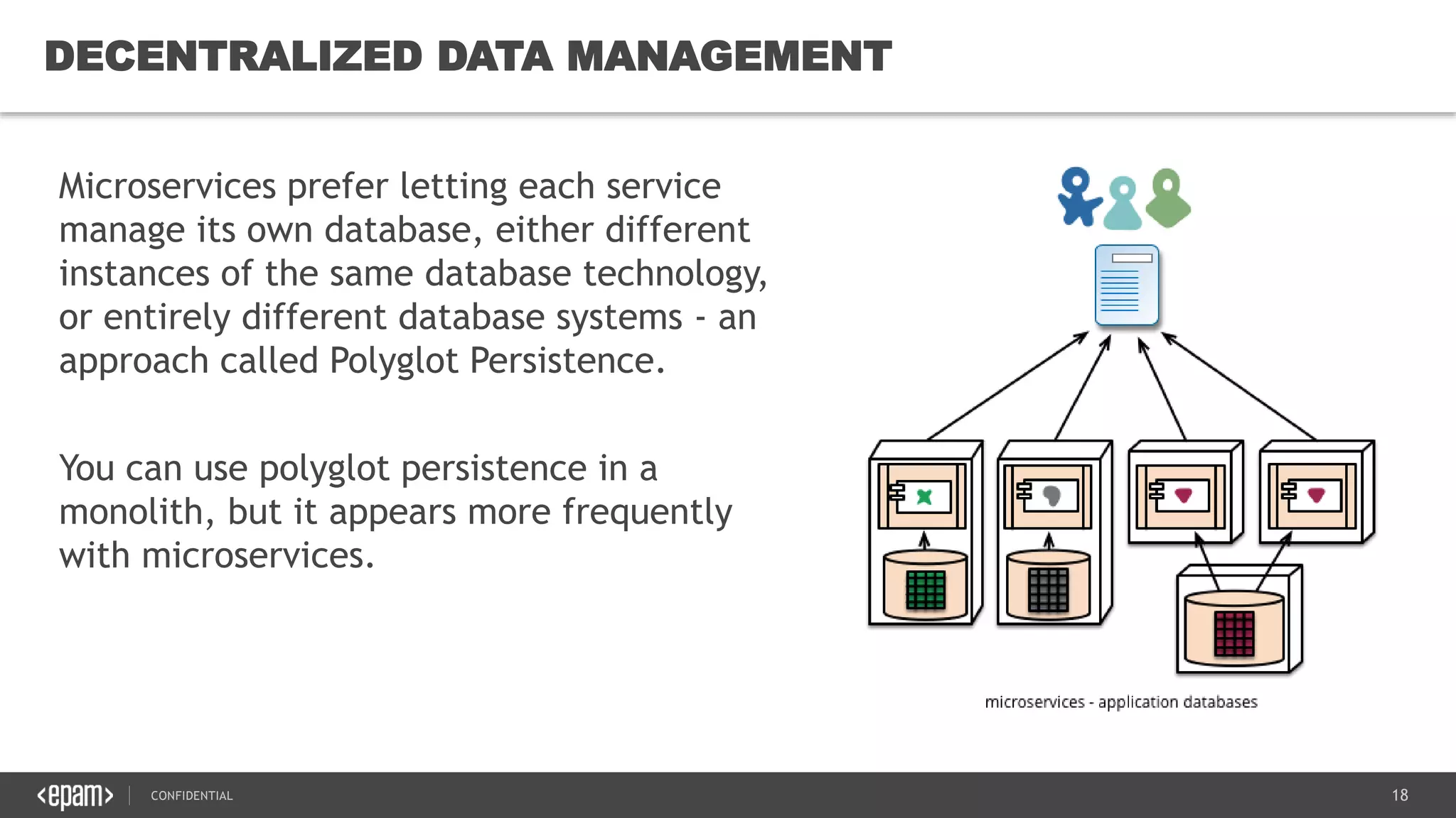 18CONFIDENTIAL
18
DECENTRALIZED DATA MANAGEMENT
Microservices prefer letting each service
manage its own database, either different
instances of the same database technology,
or entirely different database systems - an
approach called Polyglot Persistence.
You can use polyglot persistence in a
monolith, but it appears more frequently
with microservices.
 